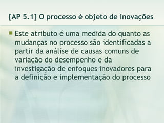 [AP 5.1] O processo é objeto de inovações Este atributo é uma medida do quanto as mudanças no processo são identificadas a partir da análise de causas comuns de variação do desempenho e da investigação de enfoques inovadores para a definição e implementação do processo 