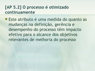 [AP 5.2] O processo é otimizado continuamente Este atributo é uma medida do quanto as mudanças na definição, gerência e desempenho do processo têm impacto efetivo para o alcance dos objetivos relevantes de melhoria do processo 
