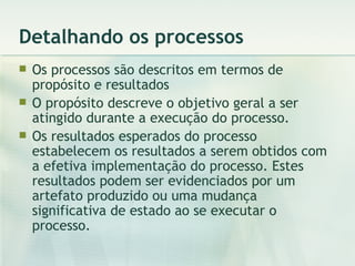 Detalhando os processos Os processos são descritos em termos de propósito e resultados O propósito descreve o objetivo geral a ser atingido durante a execução do processo. Os resultados esperados do processo estabelecem os resultados a serem obtidos com a efetiva implementação do processo. Estes resultados podem ser evidenciados por um artefato produzido ou uma mudança significativa de estado ao se executar o processo. 