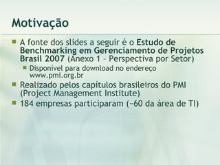 Motivação A fonte dos slides a seguir é o  Estudo de Benchmarking em Gerenciamento de Projetos Brasil 2007  (Anexo 1 – Perspectiva por Setor) Disponível para download no endereço www.pmi.org.br Realizado pelos capítulos brasileiros do PMI (Project Management Institute) 184 empresas participaram (~60 da área de TI) 