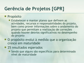 Gerência de Projetos [GPR] Propósito Estabelecer e manter planos que definem as atividades, recursos e responsabilidades do projeto, bem como prover informações sobre o andamento do projeto que permitam a realização de correções quando houver desvios significativos no desempenho do projeto O propósito evolui à medida que a organização cresce em maturidade 25 resultados esperados Sendo que alguns são específicos para determinado nível de maturidade 