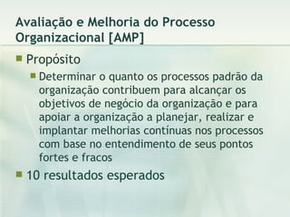 Avaliação e Melhoria do Processo Organizacional [AMP] Propósito Determinar o quanto os processos padrão da organização contribuem para alcançar os objetivos de negócio da organização e para apoiar a organização a planejar, realizar e implantar melhorias contínuas nos processos com base no entendimento de seus pontos fortes e fracos 10 resultados esperados 