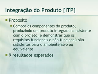 Integração do Produto [ITP] Propósito Compor os componentes do produto, produzindo um produto integrado consistente com o projeto, e demonstrar que os requisitos funcionais e não-funcionais são satisfeitos para o ambiente alvo ou equivalente 9 resultados esperados 