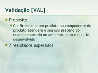 Validação [VAL] Propósito Confirmar que um produto ou componente do produto atenderá a seu uso pretendido quando colocado no ambiente para o qual foi desenvolvido 7 resultados esperados 