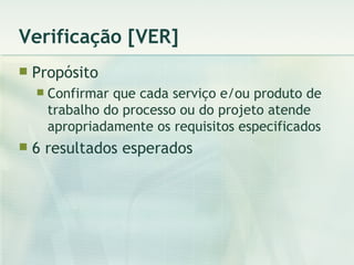 Verificação [VER] Propósito Confirmar que cada serviço e/ou produto de trabalho do processo ou do projeto atende apropriadamente os requisitos especificados 6 resultados esperados 
