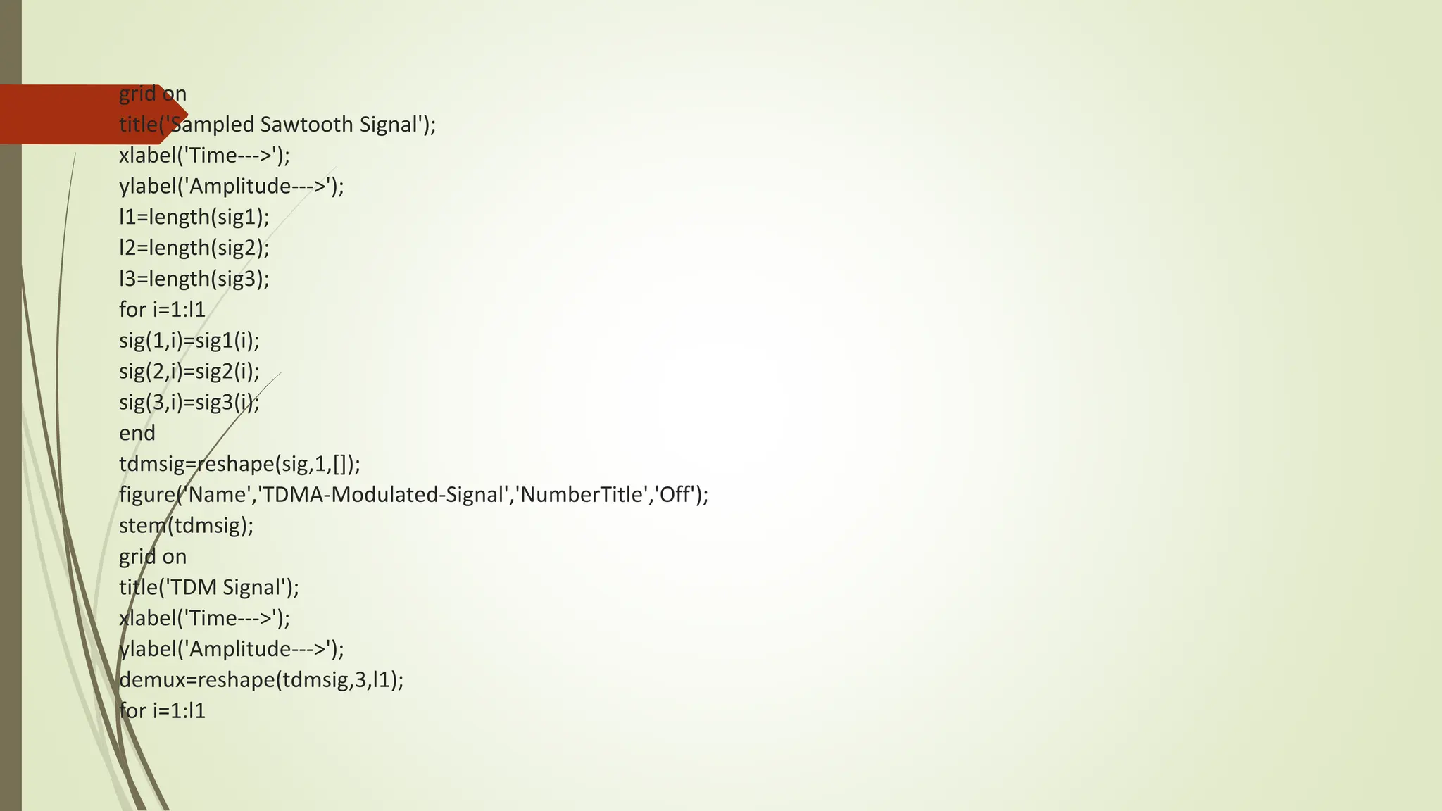 grid on
title('Sampled Sawtooth Signal');
xlabel('Time--->');
ylabel('Amplitude--->');
l1=length(sig1);
l2=length(sig2);
l3=length(sig3);
for i=1:l1
sig(1,i)=sig1(i);
sig(2,i)=sig2(i);
sig(3,i)=sig3(i);
end
tdmsig=reshape(sig,1,[]);
figure('Name','TDMA-Modulated-Signal','NumberTitle','Off');
stem(tdmsig);
grid on
title('TDM Signal');
xlabel('Time--->');
ylabel('Amplitude--->');
demux=reshape(tdmsig,3,l1);
for i=1:l1
 