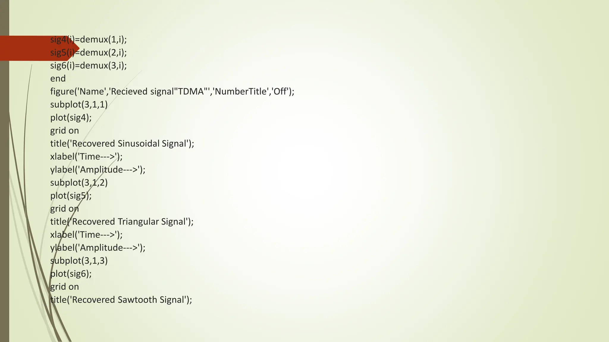 sig4(i)=demux(1,i);
sig5(i)=demux(2,i);
sig6(i)=demux(3,i);
end
figure('Name','Recieved signal"TDMA"','NumberTitle','Off');
subplot(3,1,1)
plot(sig4);
grid on
title('Recovered Sinusoidal Signal');
xlabel('Time--->');
ylabel('Amplitude--->');
subplot(3,1,2)
plot(sig5);
grid on
title('Recovered Triangular Signal');
xlabel('Time--->');
ylabel('Amplitude--->');
subplot(3,1,3)
plot(sig6);
grid on
title('Recovered Sawtooth Signal');
 