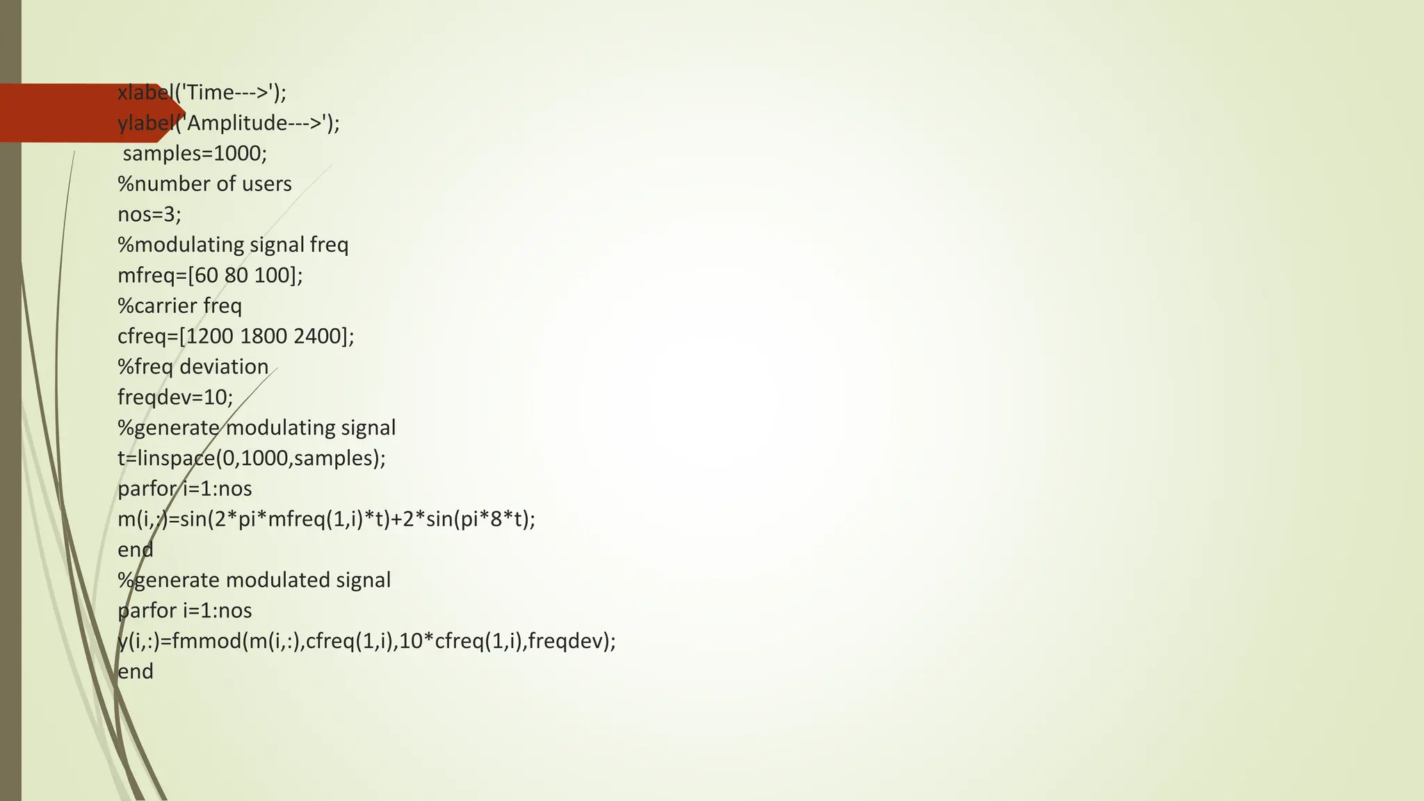 xlabel('Time--->');
ylabel('Amplitude--->');
samples=1000;
%number of users
nos=3;
%modulating signal freq
mfreq=[60 80 100];
%carrier freq
cfreq=[1200 1800 2400];
%freq deviation
freqdev=10;
%generate modulating signal
t=linspace(0,1000,samples);
parfor i=1:nos
m(i,:)=sin(2*pi*mfreq(1,i)*t)+2*sin(pi*8*t);
end
%generate modulated signal
parfor i=1:nos
y(i,:)=fmmod(m(i,:),cfreq(1,i),10*cfreq(1,i),freqdev);
end
 