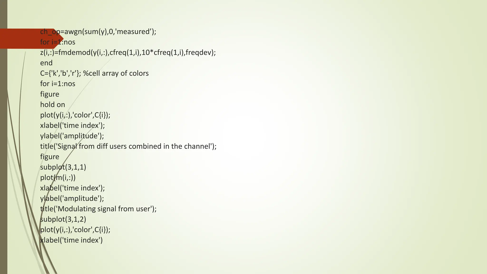 ch_op=awgn(sum(y),0,'measured’);
for i=1:nos
z(i,:)=fmdemod(y(i,:),cfreq(1,i),10*cfreq(1,i),freqdev);
end
C={'k','b','r'}; %cell array of colors
for i=1:nos
figure
hold on
plot(y(i,:),'color',C{i});
xlabel('time index');
ylabel('amplitude');
title('Signal from diff users combined in the channel');
figure
subplot(3,1,1)
plot(m(i,:))
xlabel('time index');
ylabel('amplitude');
title('Modulating signal from user');
subplot(3,1,2)
plot(y(i,:),'color',C{i});
xlabel('time index')
 