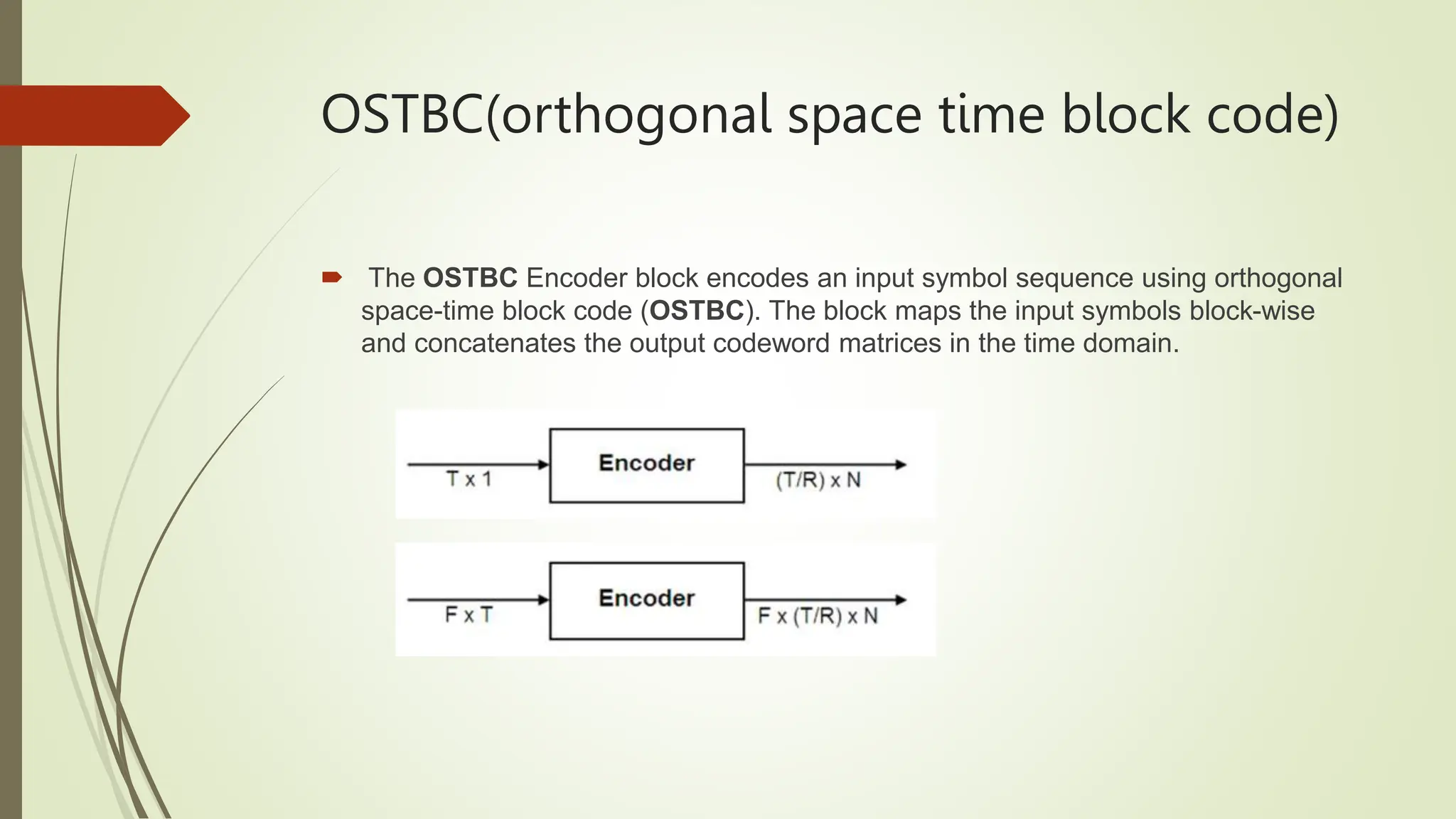 OSTBC(orthogonal space time block code)
 The OSTBC Encoder block encodes an input symbol sequence using orthogonal
space-time block code (OSTBC). The block maps the input symbols block-wise
and concatenates the output codeword matrices in the time domain.
 
