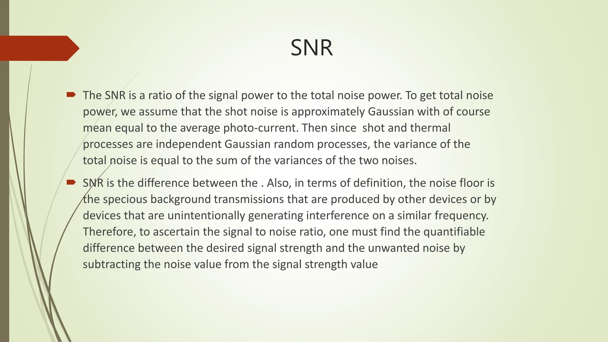 SNR
 The SNR is a ratio of the signal power to the total noise power. To get total noise
power, we assume that the shot noise is approximately Gaussian with of course
mean equal to the average photo-current. Then since shot and thermal
processes are independent Gaussian random processes, the variance of the
total noise is equal to the sum of the variances of the two noises.
 SNR is the difference between the . Also, in terms of definition, the noise floor is
the specious background transmissions that are produced by other devices or by
devices that are unintentionally generating interference on a similar frequency.
Therefore, to ascertain the signal to noise ratio, one must find the quantifiable
difference between the desired signal strength and the unwanted noise by
subtracting the noise value from the signal strength value
 