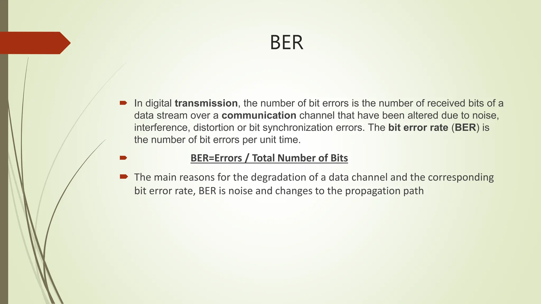 BER
 In digital transmission, the number of bit errors is the number of received bits of a
data stream over a communication channel that have been altered due to noise,
interference, distortion or bit synchronization errors. The bit error rate (BER) is
the number of bit errors per unit time.
 BER=Errors / Total Number of Bits
 The main reasons for the degradation of a data channel and the corresponding
bit error rate, BER is noise and changes to the propagation path
 