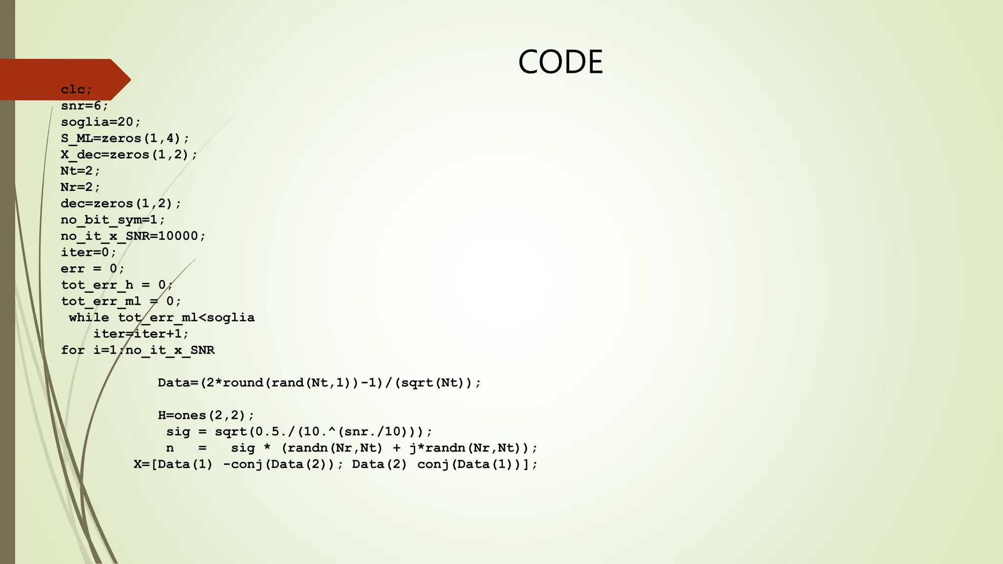 CODE
clc;
snr=6;
soglia=20;
S_ML=zeros(1,4);
X_dec=zeros(1,2);
Nt=2;
Nr=2;
dec=zeros(1,2);
no_bit_sym=1;
no_it_x_SNR=10000;
iter=0;
err = 0;
tot_err_h = 0;
tot_err_ml = 0;
while tot_err_ml<soglia
iter=iter+1;
for i=1:no_it_x_SNR
Data=(2*round(rand(Nt,1))-1)/(sqrt(Nt));
H=ones(2,2);
sig = sqrt(0.5./(10.^(snr./10)));
n = sig * (randn(Nr,Nt) + j*randn(Nr,Nt));
X=[Data(1) -conj(Data(2)); Data(2) conj(Data(1))];
 