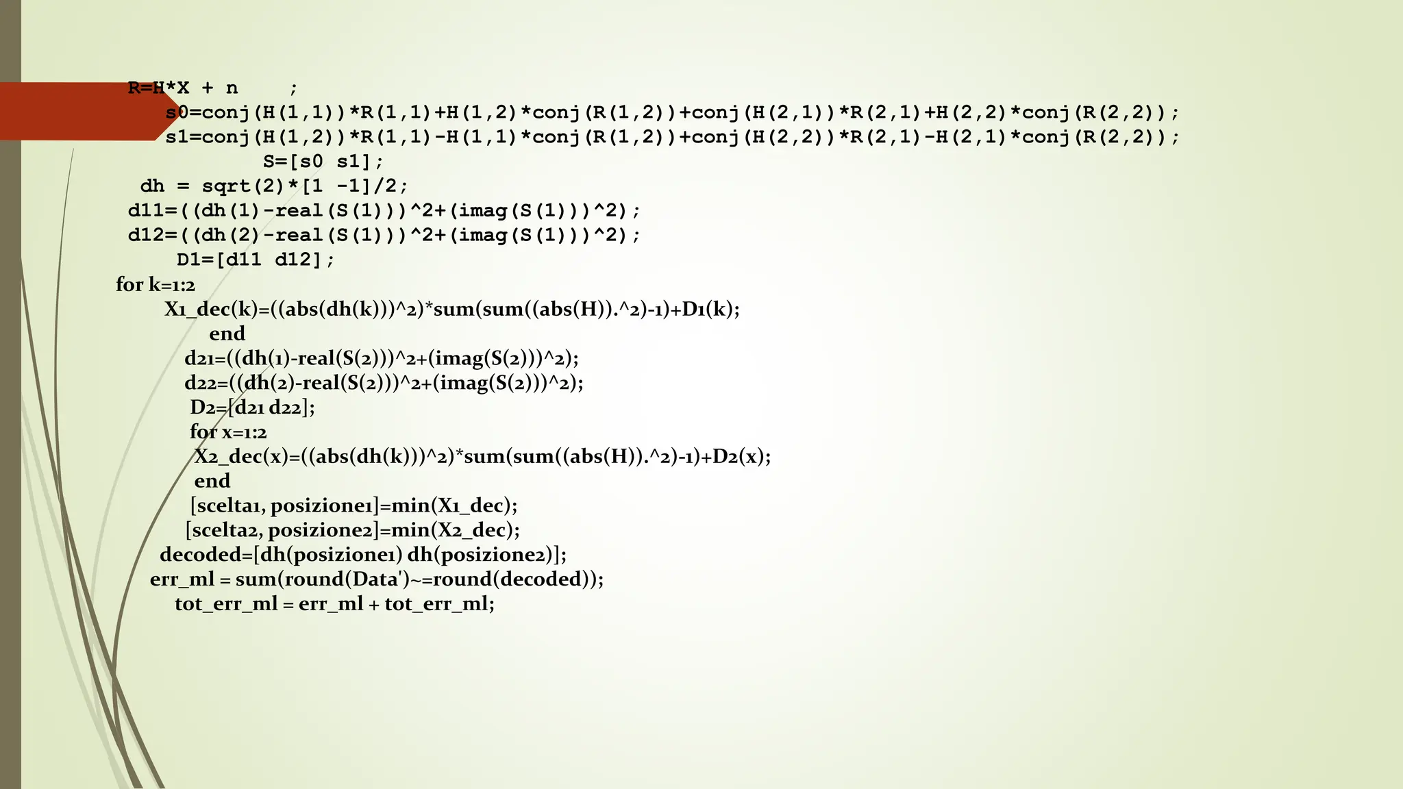 R=H*X + n ;
s0=conj(H(1,1))*R(1,1)+H(1,2)*conj(R(1,2))+conj(H(2,1))*R(2,1)+H(2,2)*conj(R(2,2));
s1=conj(H(1,2))*R(1,1)-H(1,1)*conj(R(1,2))+conj(H(2,2))*R(2,1)-H(2,1)*conj(R(2,2));
S=[s0 s1];
dh = sqrt(2)*[1 -1]/2;
d11=((dh(1)-real(S(1)))^2+(imag(S(1)))^2);
d12=((dh(2)-real(S(1)))^2+(imag(S(1)))^2);
D1=[d11 d12];
for k=1:2
X1_dec(k)=((abs(dh(k)))^2)*sum(sum((abs(H)).^2)-1)+D1(k);
end
d21=((dh(1)-real(S(2)))^2+(imag(S(2)))^2);
d22=((dh(2)-real(S(2)))^2+(imag(S(2)))^2);
D2=[d21 d22];
for x=1:2
X2_dec(x)=((abs(dh(k)))^2)*sum(sum((abs(H)).^2)-1)+D2(x);
end
[scelta1, posizione1]=min(X1_dec);
[scelta2, posizione2]=min(X2_dec);
decoded=[dh(posizione1) dh(posizione2)];
err_ml = sum(round(Data')~=round(decoded));
tot_err_ml = err_ml + tot_err_ml;
 