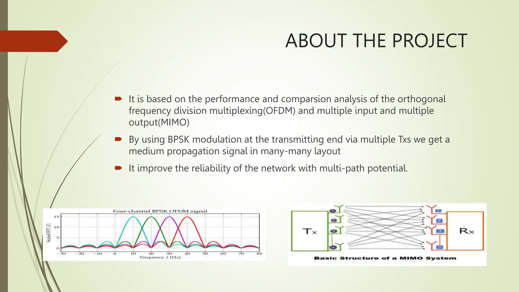 ABOUT THE PROJECT
 It is based on the performance and comparsion analysis of the orthogonal
frequency division multiplexing(OFDM) and multiple input and multiple
output(MIMO)
 By using BPSK modulation at the transmitting end via multiple Txs we get a
medium propagation signal in many-many layout
 It improve the reliability of the network with multi-path potential.
 