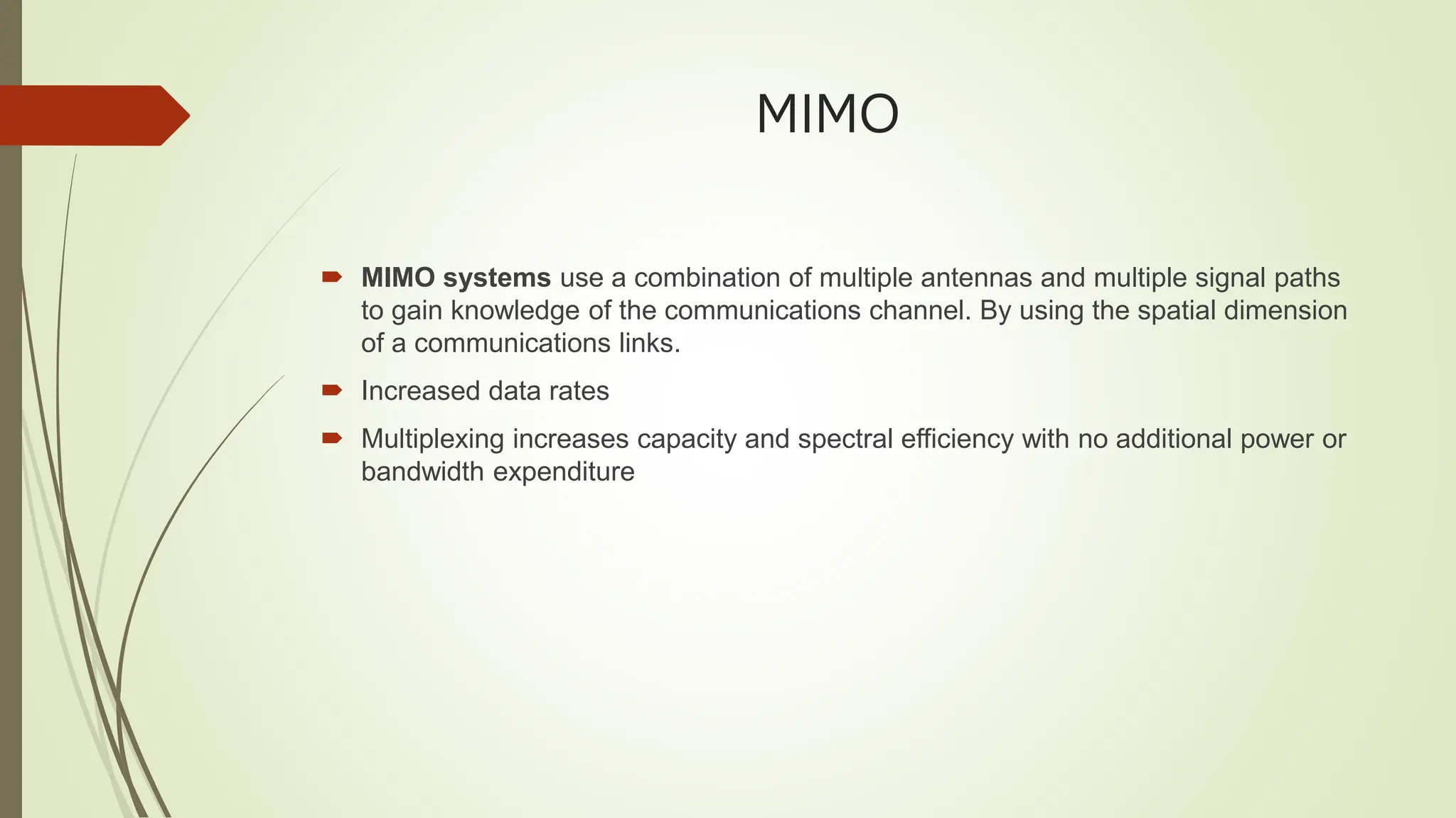 MIMO
 MIMO systems use a combination of multiple antennas and multiple signal paths
to gain knowledge of the communications channel. By using the spatial dimension
of a communications links.
 Increased data rates
 Multiplexing increases capacity and spectral efficiency with no additional power or
bandwidth expenditure
 