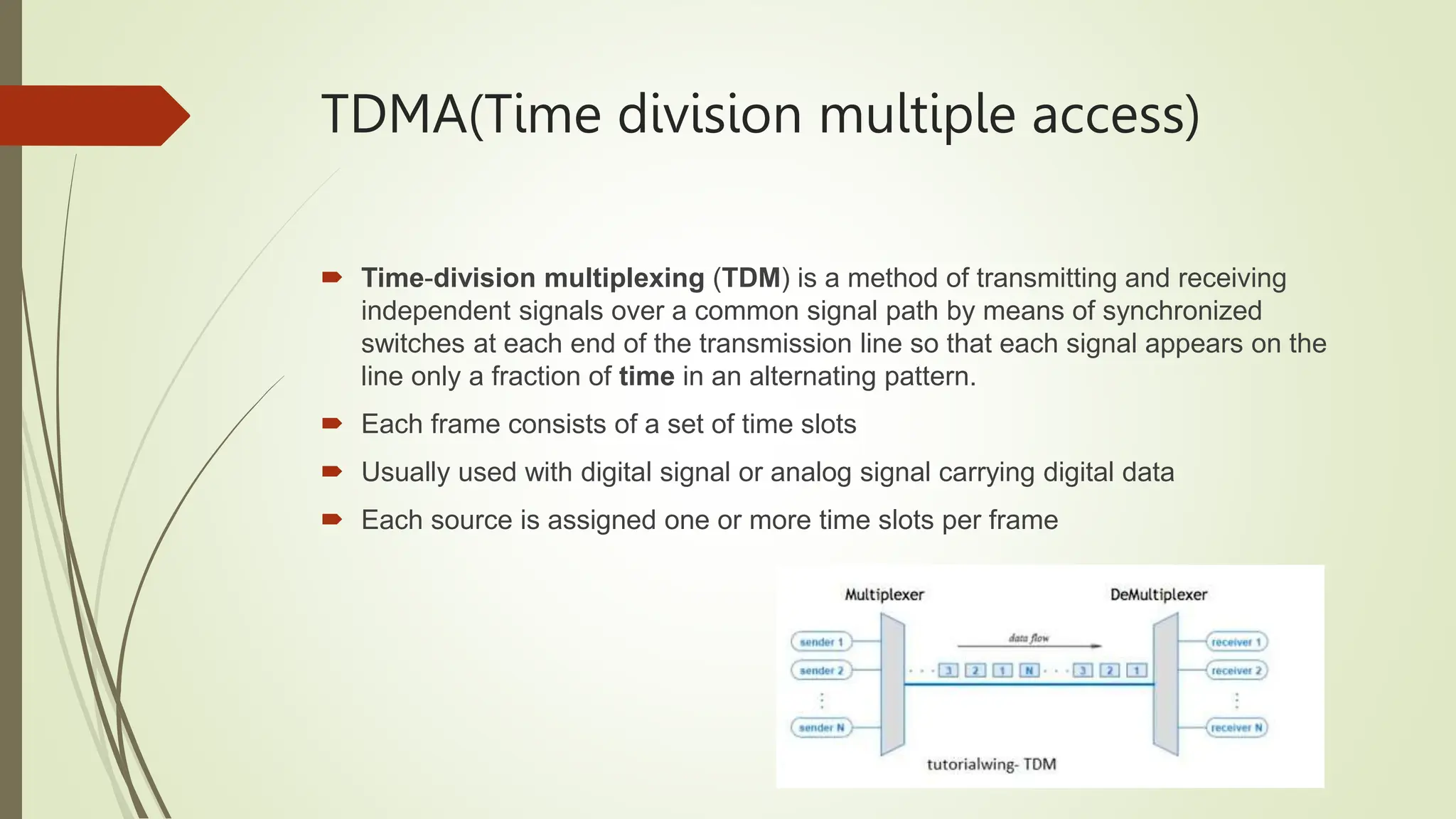 TDMA(Time division multiple access)
 Time-division multiplexing (TDM) is a method of transmitting and receiving
independent signals over a common signal path by means of synchronized
switches at each end of the transmission line so that each signal appears on the
line only a fraction of time in an alternating pattern.
 Each frame consists of a set of time slots
 Usually used with digital signal or analog signal carrying digital data
 Each source is assigned one or more time slots per frame
 