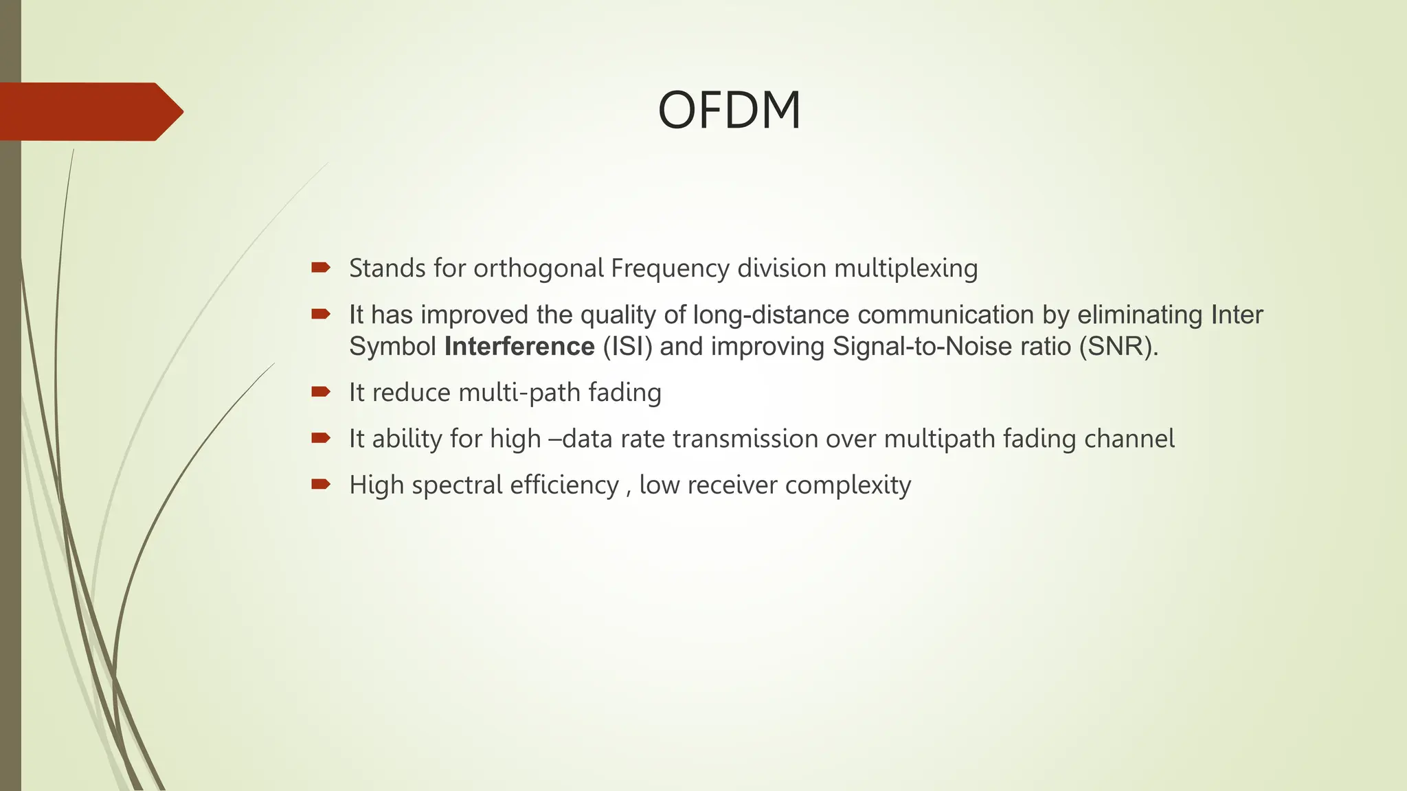 OFDM
 Stands for orthogonal Frequency division multiplexing
 It has improved the quality of long-distance communication by eliminating Inter
Symbol Interference (ISI) and improving Signal-to-Noise ratio (SNR).
 It reduce multi-path fading
 It ability for high –data rate transmission over multipath fading channel
 High spectral efficiency , low receiver complexity
 