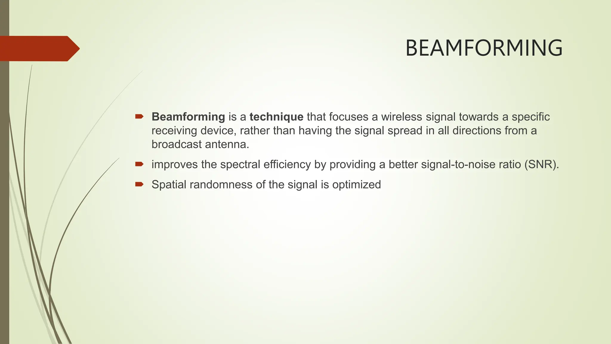 BEAMFORMING
 Beamforming is a technique that focuses a wireless signal towards a specific
receiving device, rather than having the signal spread in all directions from a
broadcast antenna.
 improves the spectral efficiency by providing a better signal-to-noise ratio (SNR).
 Spatial randomness of the signal is optimized
 