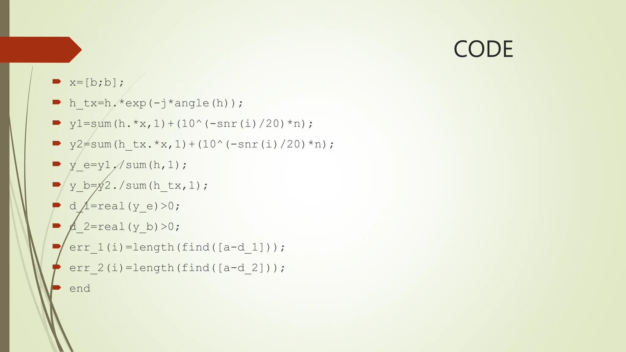 CODE
 x=[b;b];
 h_tx=h.*exp(-j*angle(h));
 y1=sum(h.*x,1)+(10^(-snr(i)/20)*n);
 y2=sum(h_tx.*x,1)+(10^(-snr(i)/20)*n);
 y_e=y1./sum(h,1);
 y_b=y2./sum(h_tx,1);
 d_1=real(y_e)>0;
 d_2=real(y_b)>0;
 err_1(i)=length(find([a-d_1]));
 err_2(i)=length(find([a-d_2]));
 end
 