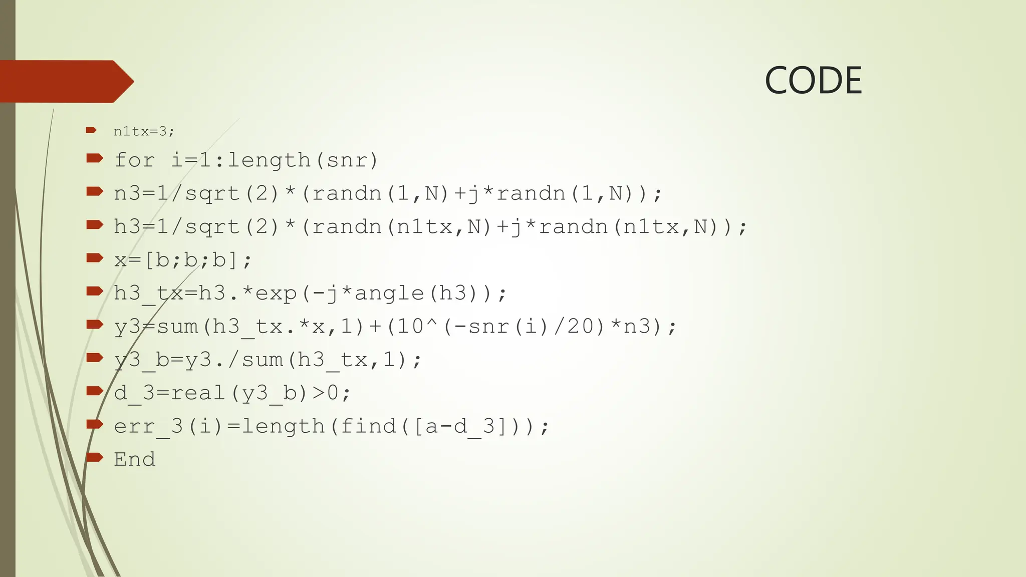 CODE
 n1tx=3;
 for i=1:length(snr)
 n3=1/sqrt(2)*(randn(1,N)+j*randn(1,N));
 h3=1/sqrt(2)*(randn(n1tx,N)+j*randn(n1tx,N));
 x=[b;b;b];
 h3_tx=h3.*exp(-j*angle(h3));
 y3=sum(h3_tx.*x,1)+(10^(-snr(i)/20)*n3);
 y3_b=y3./sum(h3_tx,1);
 d_3=real(y3_b)>0;
 err_3(i)=length(find([a-d_3]));
 End
 