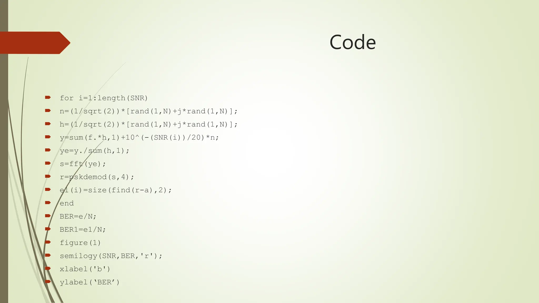 Code
 for i=1:length(SNR)
 n=(1/sqrt(2))*[rand(1,N)+j*rand(1,N)];
 h=(1/sqrt(2))*[rand(1,N)+j*rand(1,N)];
 y=sum(f.*h,1)+10^(-(SNR(i))/20)*n;
 ye=y./sum(h,1);
 s=fft(ye);
 r=pskdemod(s,4);
 e1(i)=size(find(r-a),2);
 end
 BER=e/N;
 BER1=e1/N;
 figure(1)
 semilogy(SNR,BER,'r');
 xlabel('b')
 ylabel(‘BER’)
 