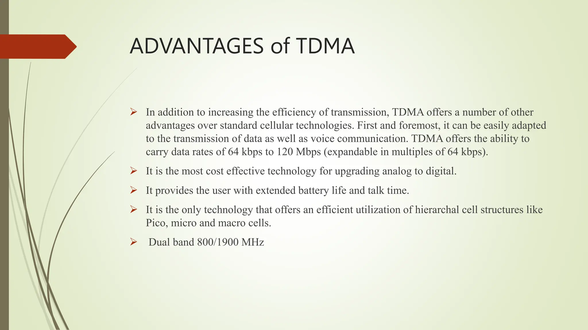 ADVANTAGES of TDMA
 In addition to increasing the efficiency of transmission, TDMA offers a number of other
advantages over standard cellular technologies. First and foremost, it can be easily adapted
to the transmission of data as well as voice communication. TDMA offers the ability to
carry data rates of 64 kbps to 120 Mbps (expandable in multiples of 64 kbps).
 It is the most cost effective technology for upgrading analog to digital.
 It provides the user with extended battery life and talk time.
 It is the only technology that offers an efficient utilization of hierarchal cell structures like
Pico, micro and macro cells.
 Dual band 800/1900 MHz
 