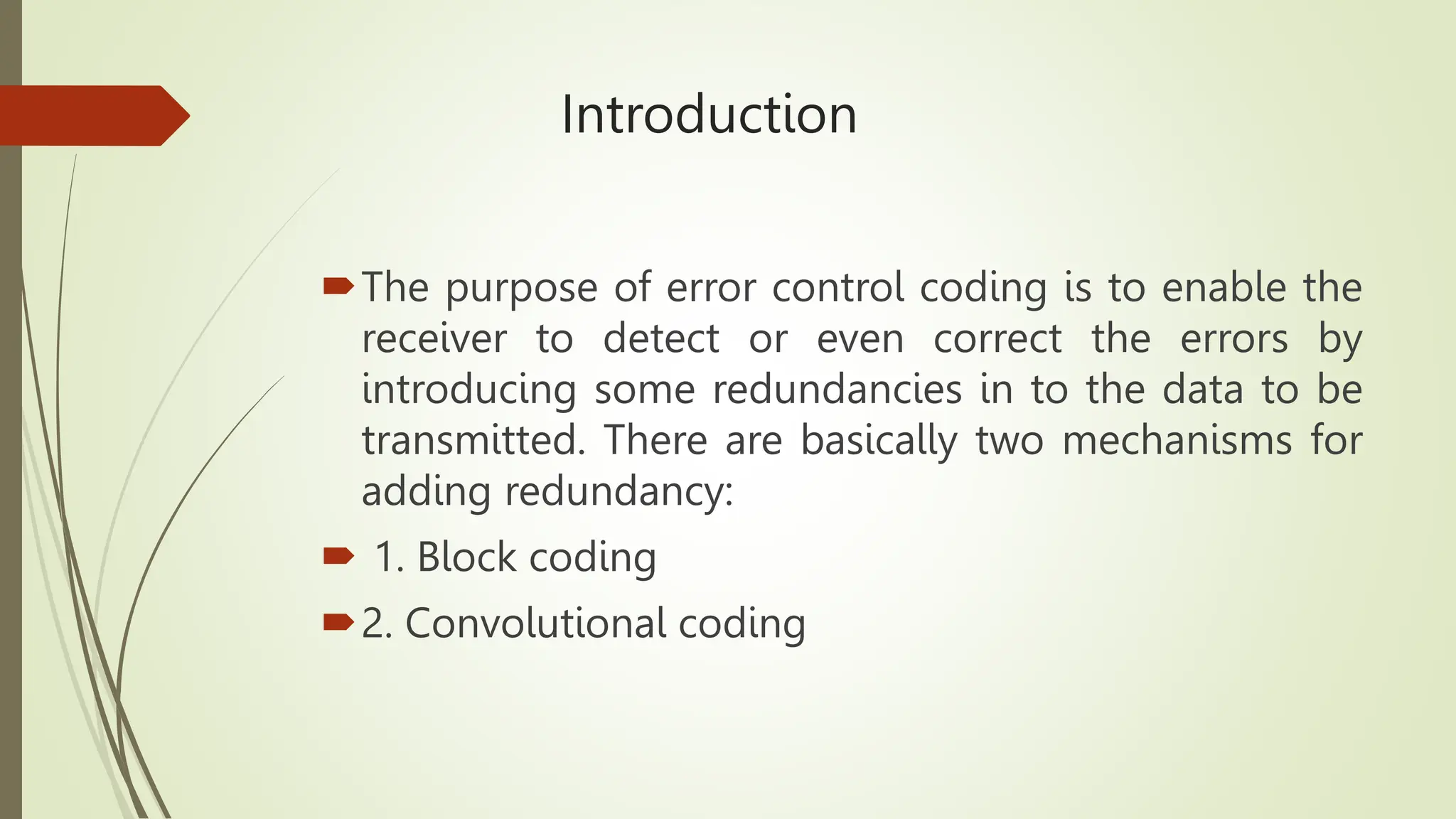 Introduction
The purpose of error control coding is to enable the
receiver to detect or even correct the errors by
introducing some redundancies in to the data to be
transmitted. There are basically two mechanisms for
adding redundancy:
 1. Block coding
2. Convolutional coding
 