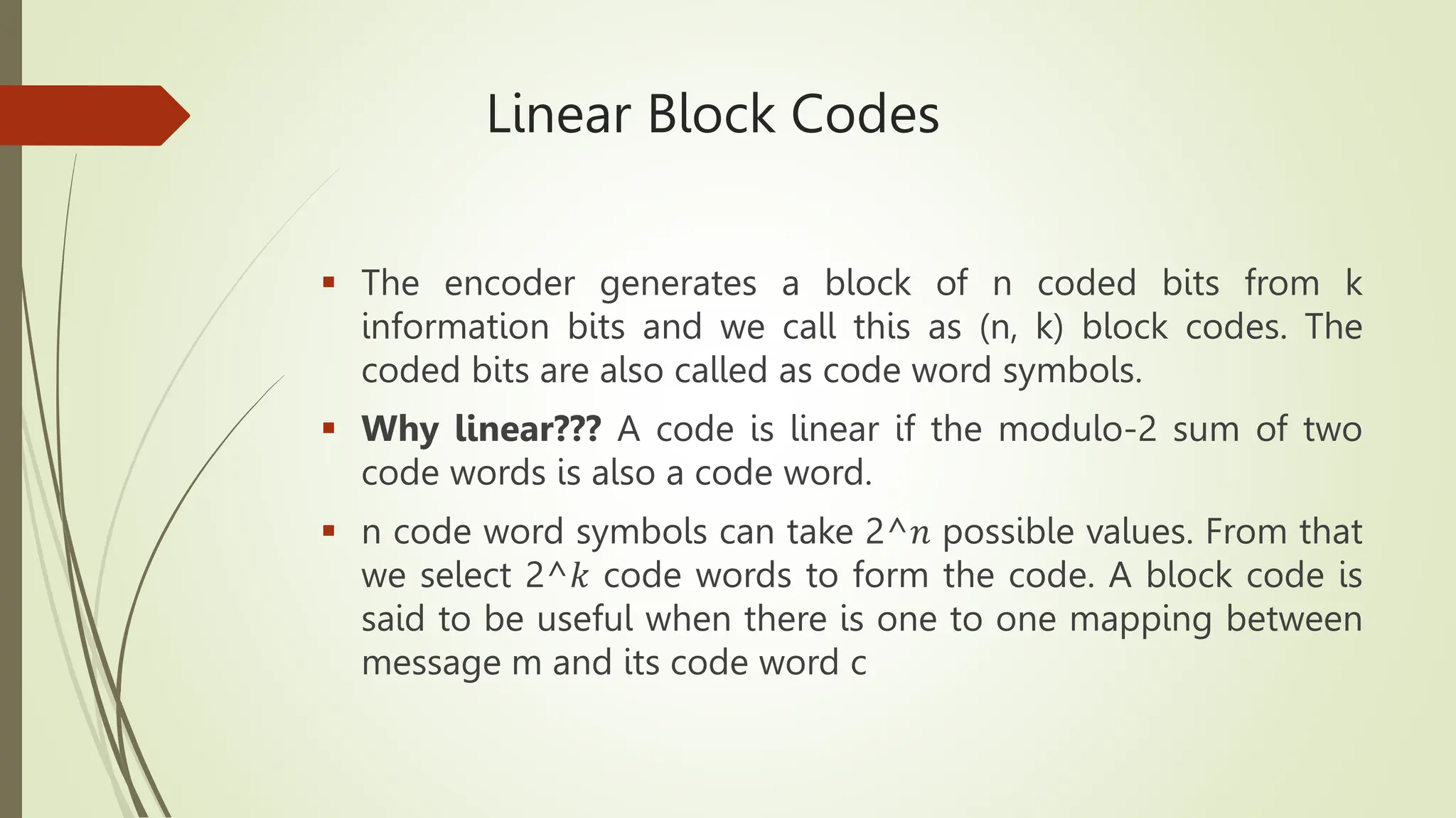 Linear Block Codes
 The encoder generates a block of n coded bits from k
information bits and we call this as (n, k) block codes. The
coded bits are also called as code word symbols.
 Why linear??? A code is linear if the modulo-2 sum of two
code words is also a code word.
 n code word symbols can take 2^𝑛 possible values. From that
we select 2^𝑘 code words to form the code. A block code is
said to be useful when there is one to one mapping between
message m and its code word c
 
