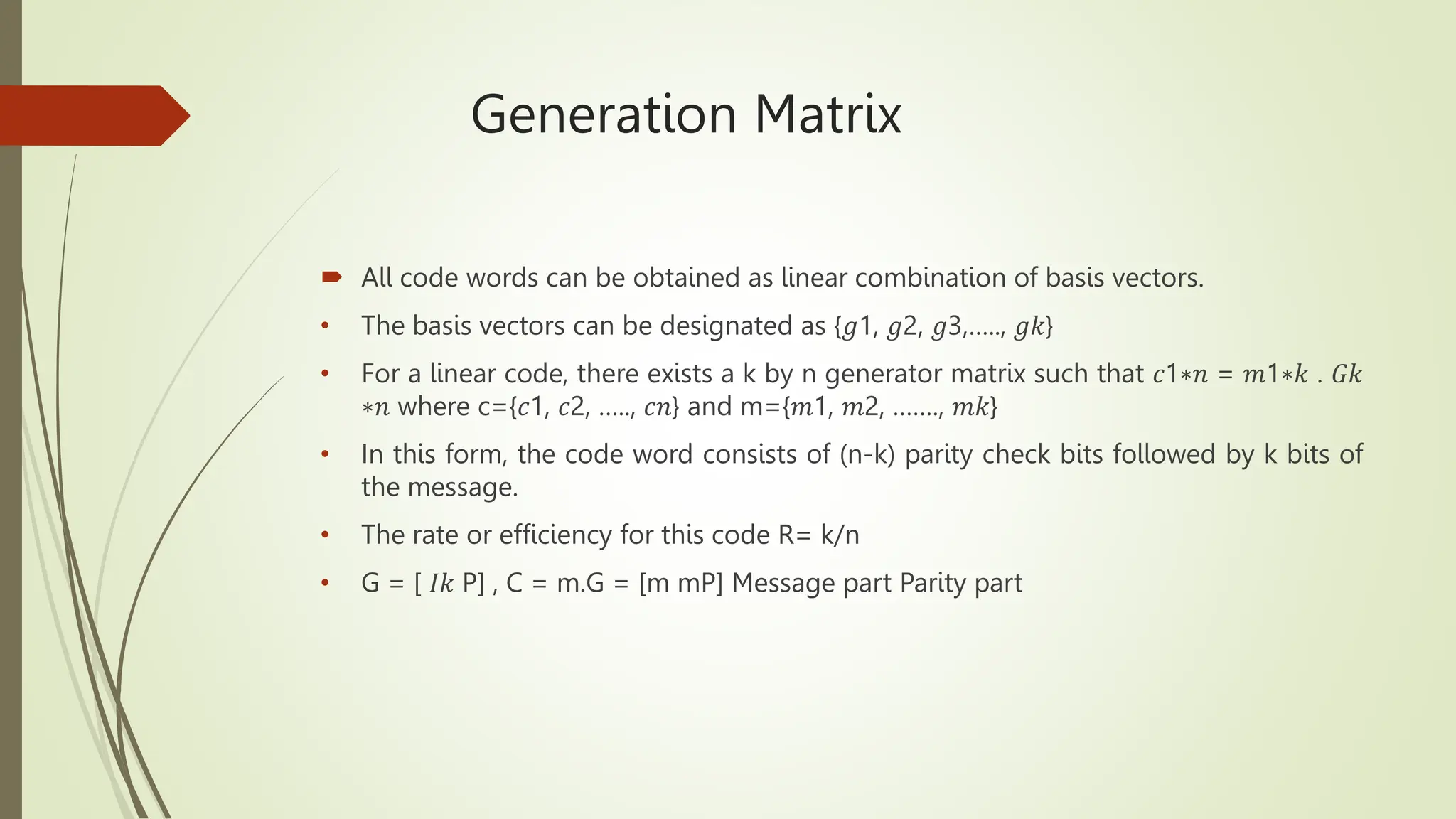 Generation Matrix
 All code words can be obtained as linear combination of basis vectors.
• The basis vectors can be designated as {𝑔1, 𝑔2, 𝑔3,….., 𝑔𝑘}
• For a linear code, there exists a k by n generator matrix such that 𝑐1∗𝑛 = 𝑚1∗𝑘 . 𝐺𝑘
∗𝑛 where c={𝑐1, 𝑐2, ….., 𝑐𝑛} and m={𝑚1, 𝑚2, ……., 𝑚𝑘}
• In this form, the code word consists of (n-k) parity check bits followed by k bits of
the message.
• The rate or efficiency for this code R= k/n
• G = [ 𝐼𝑘 P] , C = m.G = [m mP] Message part Parity part
 