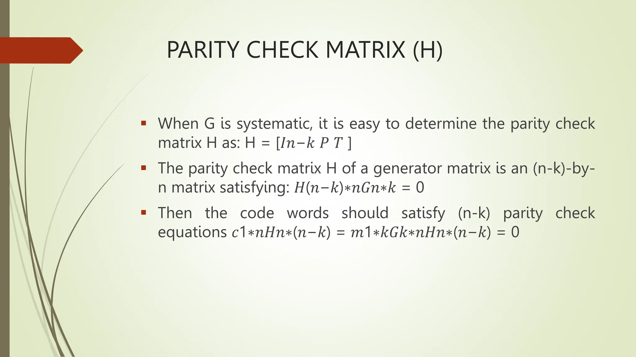 PARITY CHECK MATRIX (H)
 When G is systematic, it is easy to determine the parity check
matrix H as: H = [𝐼𝑛−𝑘 𝑃 𝑇 ]
 The parity check matrix H of a generator matrix is an (n-k)-by-
n matrix satisfying: 𝐻(𝑛−𝑘)∗𝑛𝐺𝑛∗𝑘 = 0
 Then the code words should satisfy (n-k) parity check
equations 𝑐1∗𝑛𝐻𝑛∗(𝑛−𝑘) = 𝑚1∗𝑘𝐺𝑘∗𝑛𝐻𝑛∗(𝑛−𝑘) = 0
 