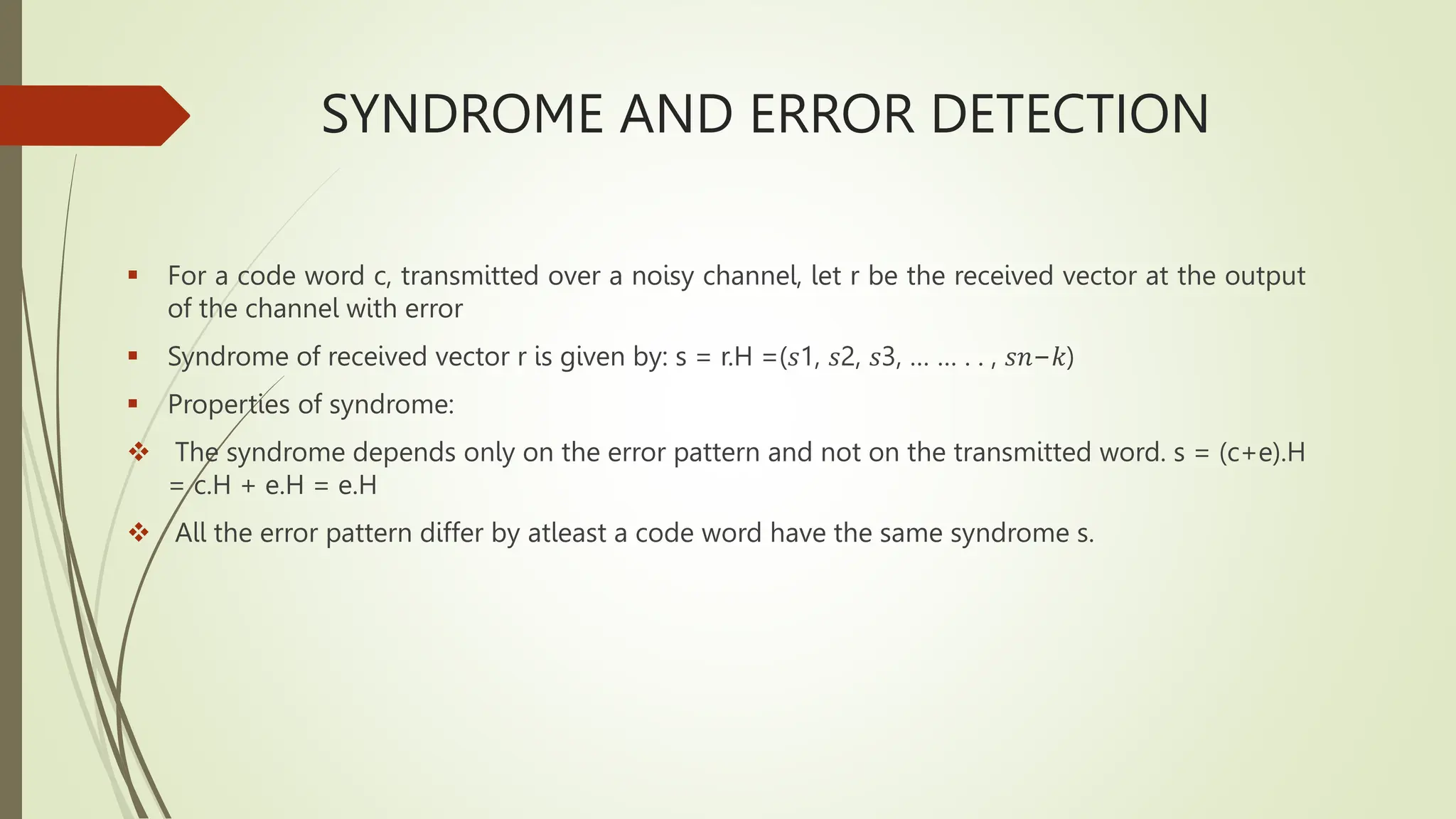 SYNDROME AND ERROR DETECTION
 For a code word c, transmitted over a noisy channel, let r be the received vector at the output
of the channel with error
 Syndrome of received vector r is given by: s = r.H =(𝑠1, 𝑠2, 𝑠3, … … . . , 𝑠𝑛−𝑘)
 Properties of syndrome:
 The syndrome depends only on the error pattern and not on the transmitted word. s = (c+e).H
= c.H + e.H = e.H
 All the error pattern differ by atleast a code word have the same syndrome s.
 