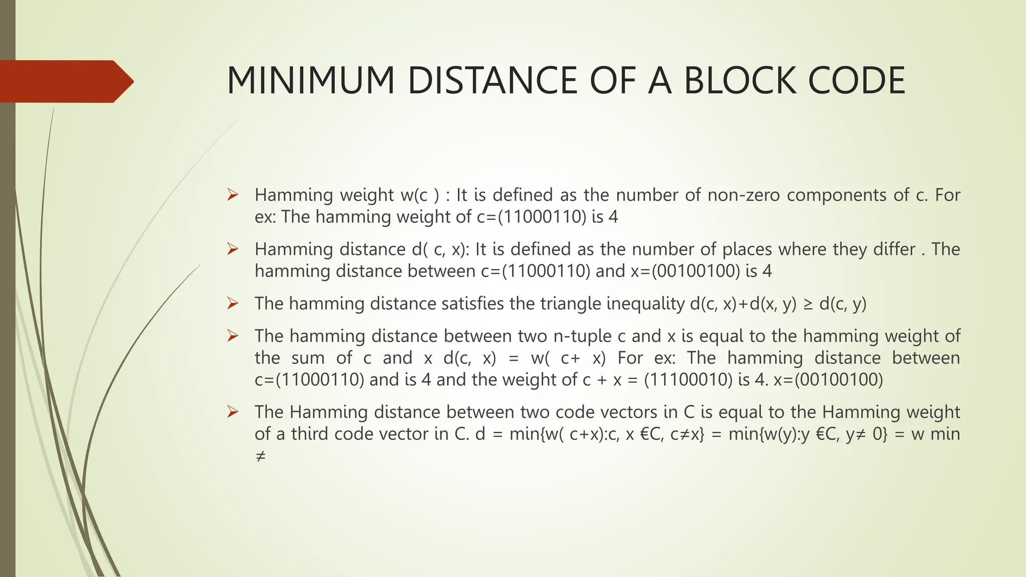MINIMUM DISTANCE OF A BLOCK CODE
 Hamming weight w(c ) : It is defined as the number of non-zero components of c. For
ex: The hamming weight of c=(11000110) is 4
 Hamming distance d( c, x): It is defined as the number of places where they differ . The
hamming distance between c=(11000110) and x=(00100100) is 4
 The hamming distance satisfies the triangle inequality d(c, x)+d(x, y) ≥ d(c, y)
 The hamming distance between two n-tuple c and x is equal to the hamming weight of
the sum of c and x d(c, x) = w( c+ x) For ex: The hamming distance between
c=(11000110) and is 4 and the weight of c + x = (11100010) is 4. x=(00100100)
 The Hamming distance between two code vectors in C is equal to the Hamming weight
of a third code vector in C. d = min{w( c+x):c, x €C, c≠x} = min{w(y):y €C, y≠ 0} = w min
≠
 