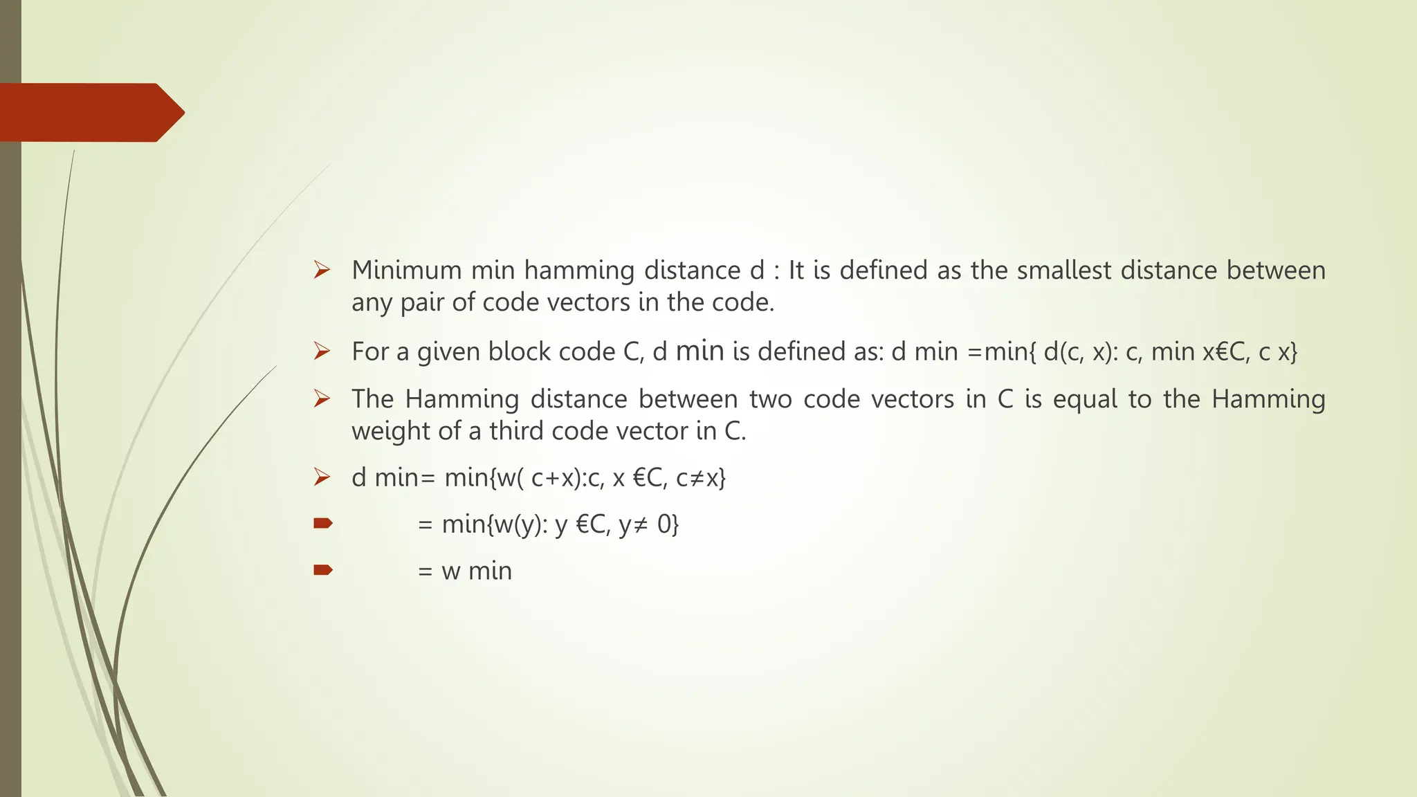  Minimum min hamming distance d : It is defined as the smallest distance between
any pair of code vectors in the code.
 For a given block code C, d min is defined as: d min =min{ d(c, x): c, min x€C, c x}
 The Hamming distance between two code vectors in C is equal to the Hamming
weight of a third code vector in C.
 d min= min{w( c+x):c, x €C, c≠x}
 = min{w(y): y €C, y≠ 0}
 = w min
 