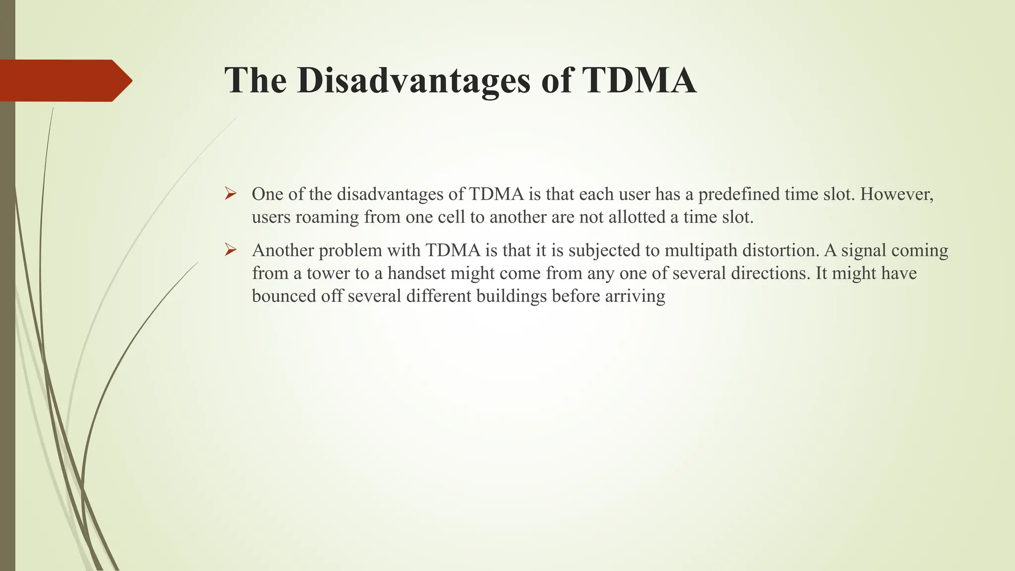 The Disadvantages of TDMA
 One of the disadvantages of TDMA is that each user has a predefined time slot. However,
users roaming from one cell to another are not allotted a time slot.
 Another problem with TDMA is that it is subjected to multipath distortion. A signal coming
from a tower to a handset might come from any one of several directions. It might have
bounced off several different buildings before arriving
 