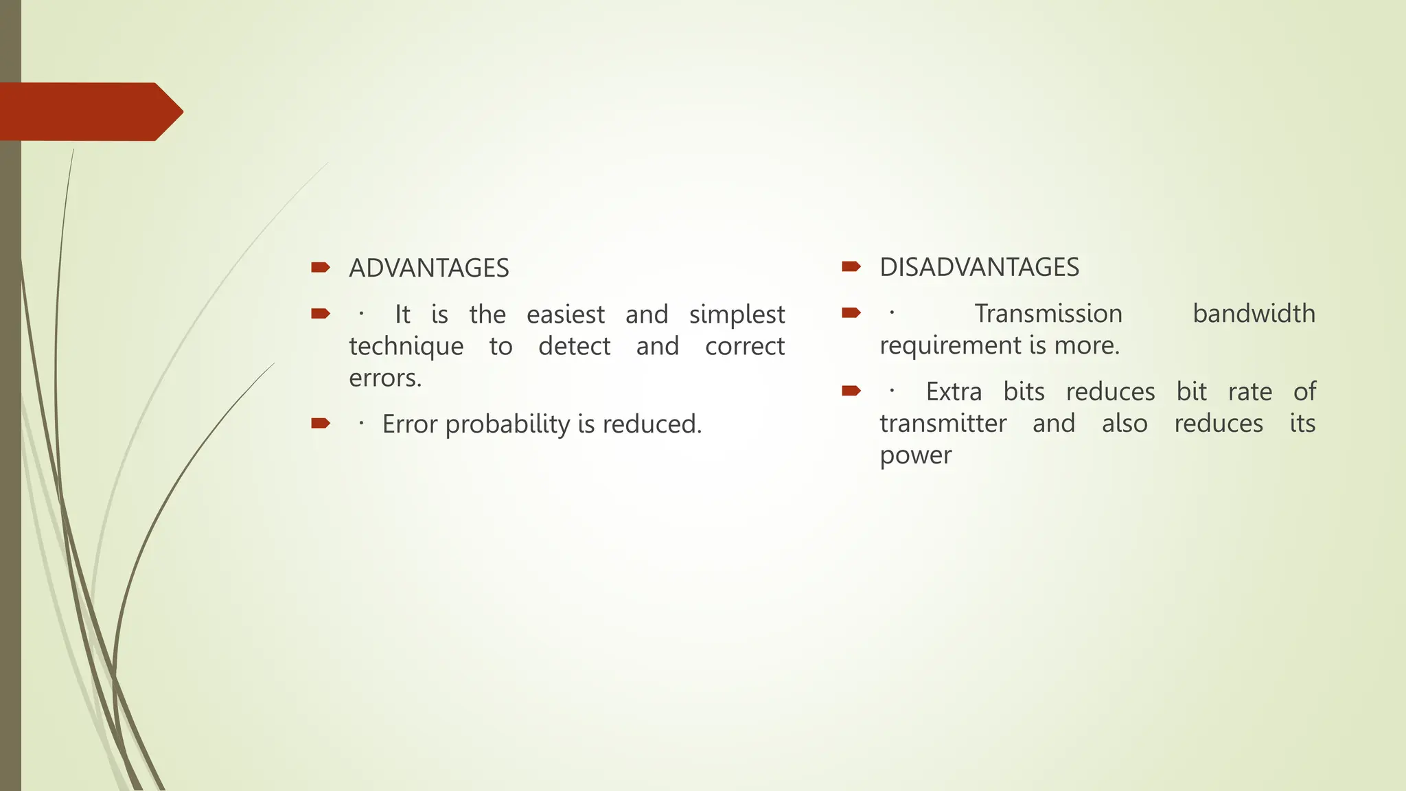  ADVANTAGES
 It is the easiest and simplest
technique to detect and correct
errors.
 Error probability is reduced.
 DISADVANTAGES
 Transmission bandwidth
requirement is more.
 Extra bits reduces bit rate of
transmitter and also reduces its
power
 