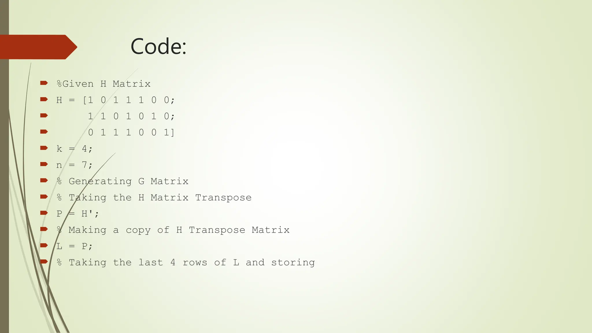 Code:
 %Given H Matrix
 H = [1 0 1 1 1 0 0;
 1 1 0 1 0 1 0;
 0 1 1 1 0 0 1]
 k = 4;
 n = 7;
 % Generating G Matrix
 % Taking the H Matrix Transpose
 P = H';
 % Making a copy of H Transpose Matrix
 L = P;
 % Taking the last 4 rows of L and storing
 