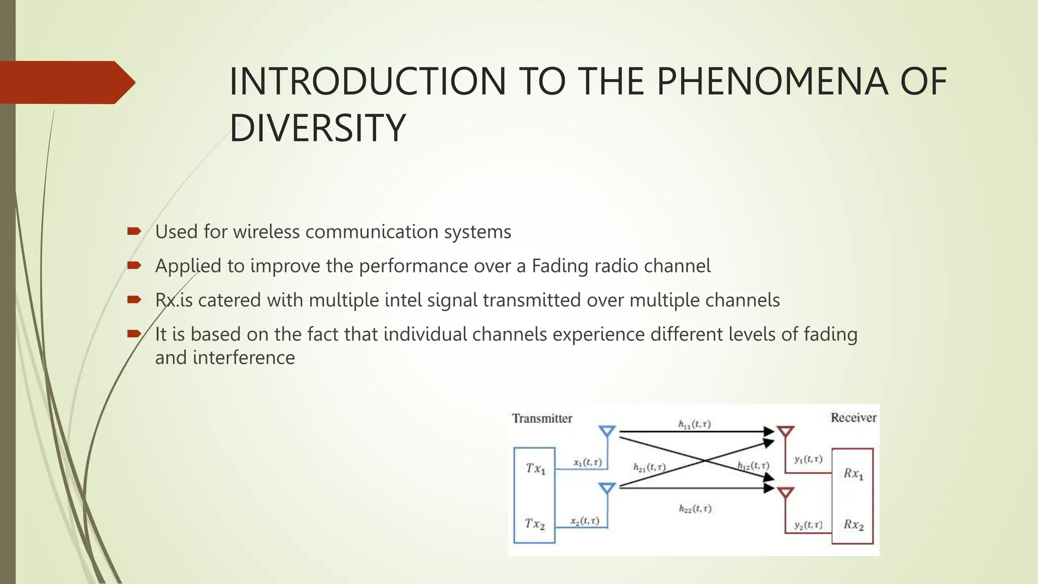 INTRODUCTION TO THE PHENOMENA OF
DIVERSITY
 Used for wireless communication systems
 Applied to improve the performance over a Fading radio channel
 Rx.is catered with multiple intel signal transmitted over multiple channels
 It is based on the fact that individual channels experience different levels of fading
and interference
 