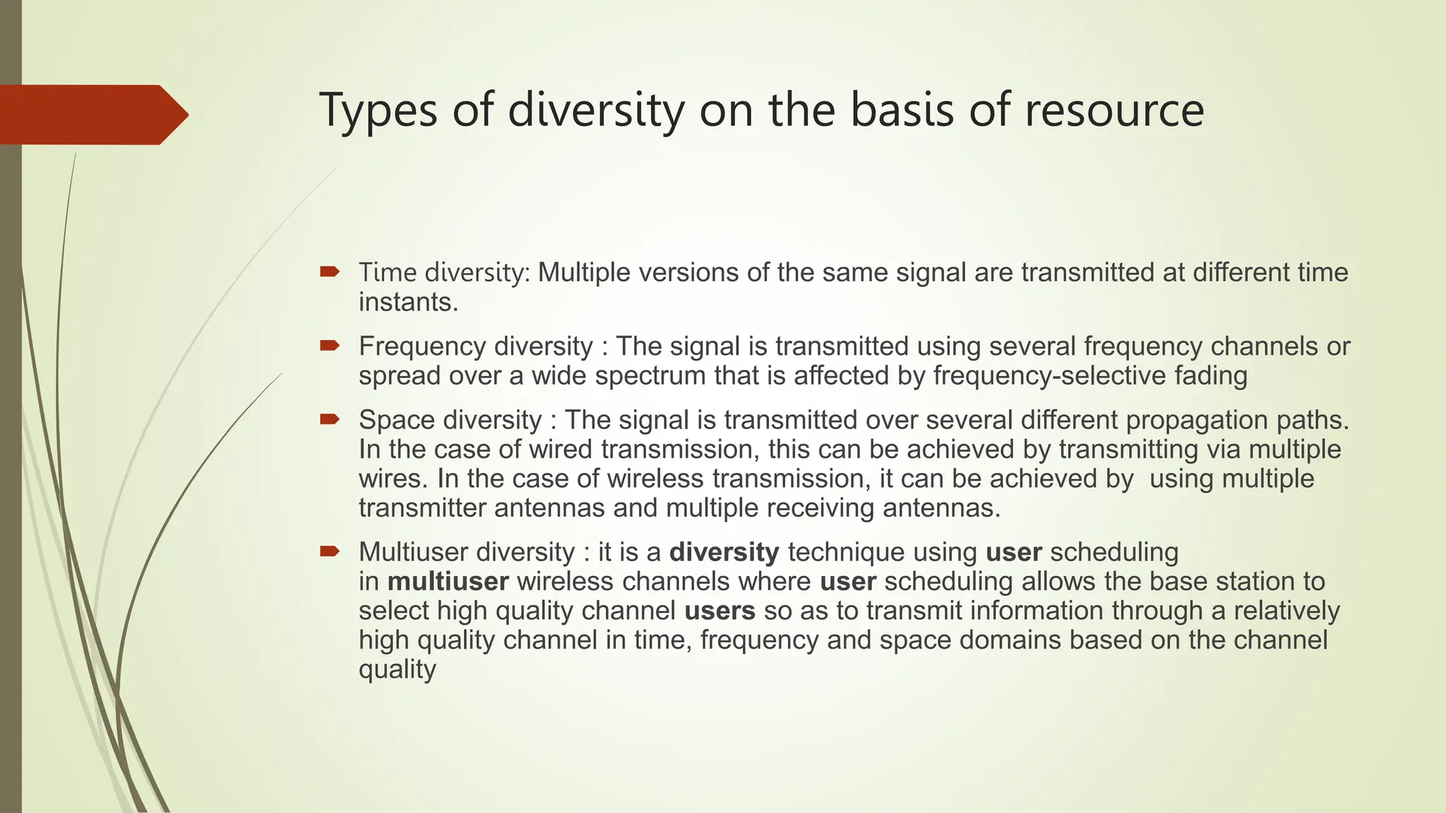 Types of diversity on the basis of resource
 Time diversity: Multiple versions of the same signal are transmitted at different time
instants.
 Frequency diversity : The signal is transmitted using several frequency channels or
spread over a wide spectrum that is affected by frequency-selective fading
 Space diversity : The signal is transmitted over several different propagation paths.
In the case of wired transmission, this can be achieved by transmitting via multiple
wires. In the case of wireless transmission, it can be achieved by using multiple
transmitter antennas and multiple receiving antennas.
 Multiuser diversity : it is a diversity technique using user scheduling
in multiuser wireless channels where user scheduling allows the base station to
select high quality channel users so as to transmit information through a relatively
high quality channel in time, frequency and space domains based on the channel
quality
 