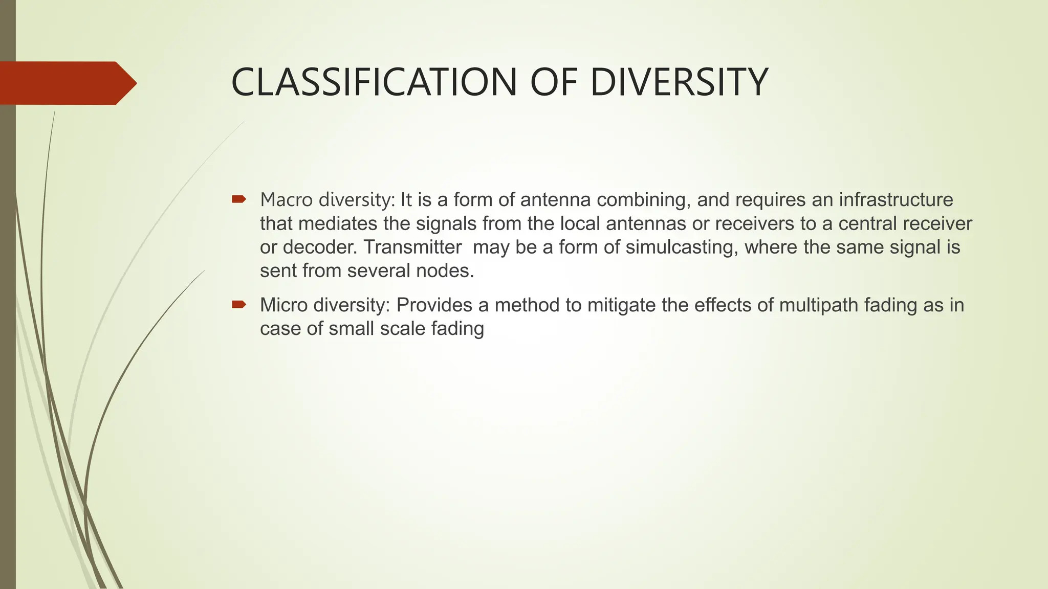 CLASSIFICATION OF DIVERSITY
 Macro diversity: It is a form of antenna combining, and requires an infrastructure
that mediates the signals from the local antennas or receivers to a central receiver
or decoder. Transmitter may be a form of simulcasting, where the same signal is
sent from several nodes.
 Micro diversity: Provides a method to mitigate the effects of multipath fading as in
case of small scale fading
 