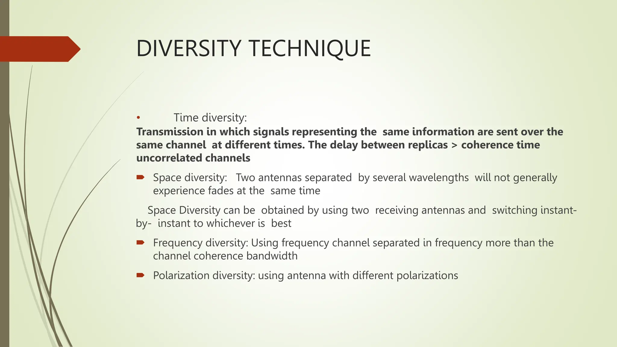 DIVERSITY TECHNIQUE
• Time diversity:
Transmission in which signals representing the same information are sent over the
same channel at different times. The delay between replicas > coherence time
uncorrelated channels
 Space diversity: Two antennas separated by several wavelengths will not generally
experience fades at the same time
Space Diversity can be obtained by using two receiving antennas and switching instant-
by- instant to whichever is best
 Frequency diversity: Using frequency channel separated in frequency more than the
channel coherence bandwidth
 Polarization diversity: using antenna with different polarizations
 