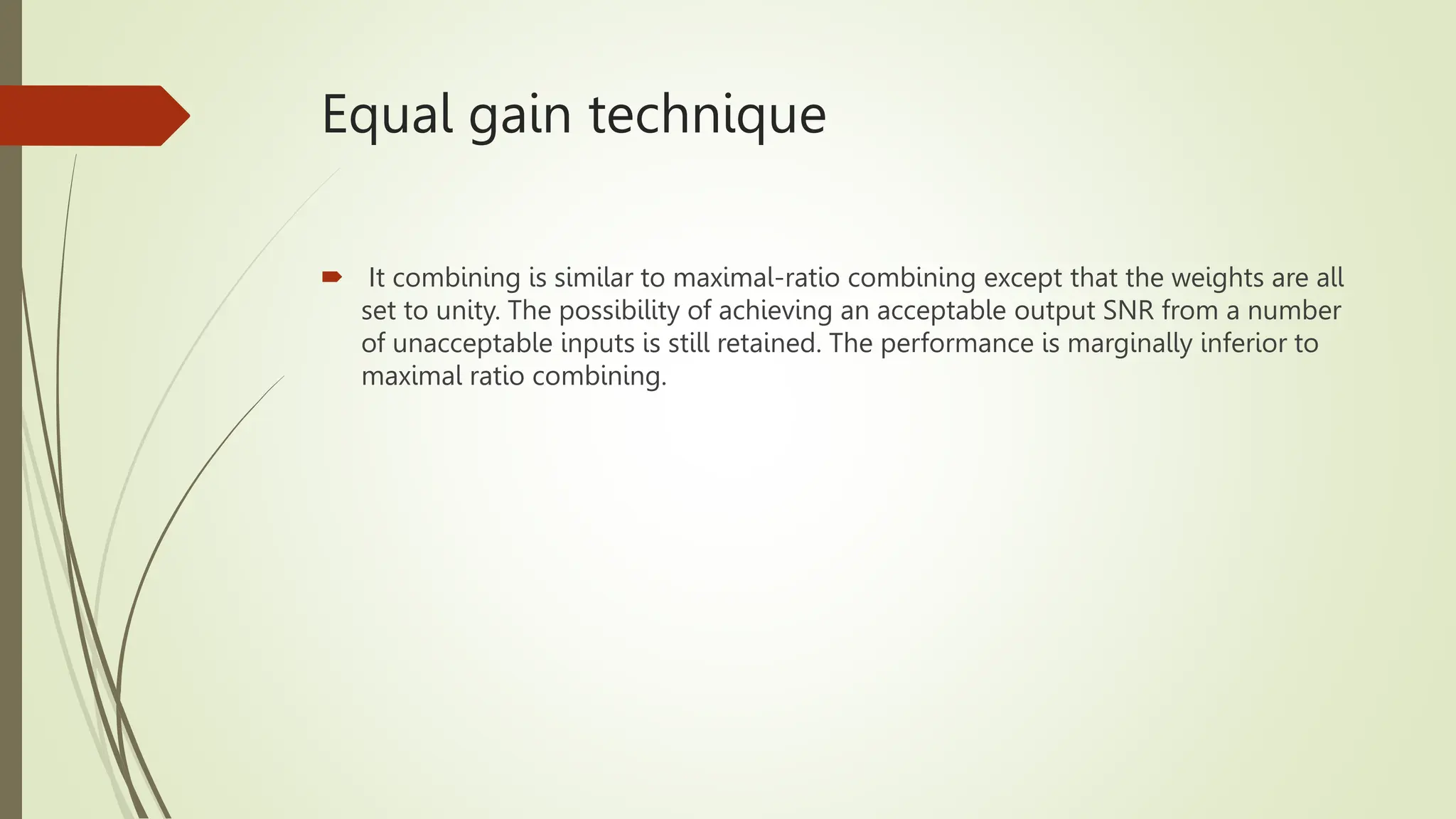 Equal gain technique
 It combining is similar to maximal-ratio combining except that the weights are all
set to unity. The possibility of achieving an acceptable output SNR from a number
of unacceptable inputs is still retained. The performance is marginally inferior to
maximal ratio combining.
 