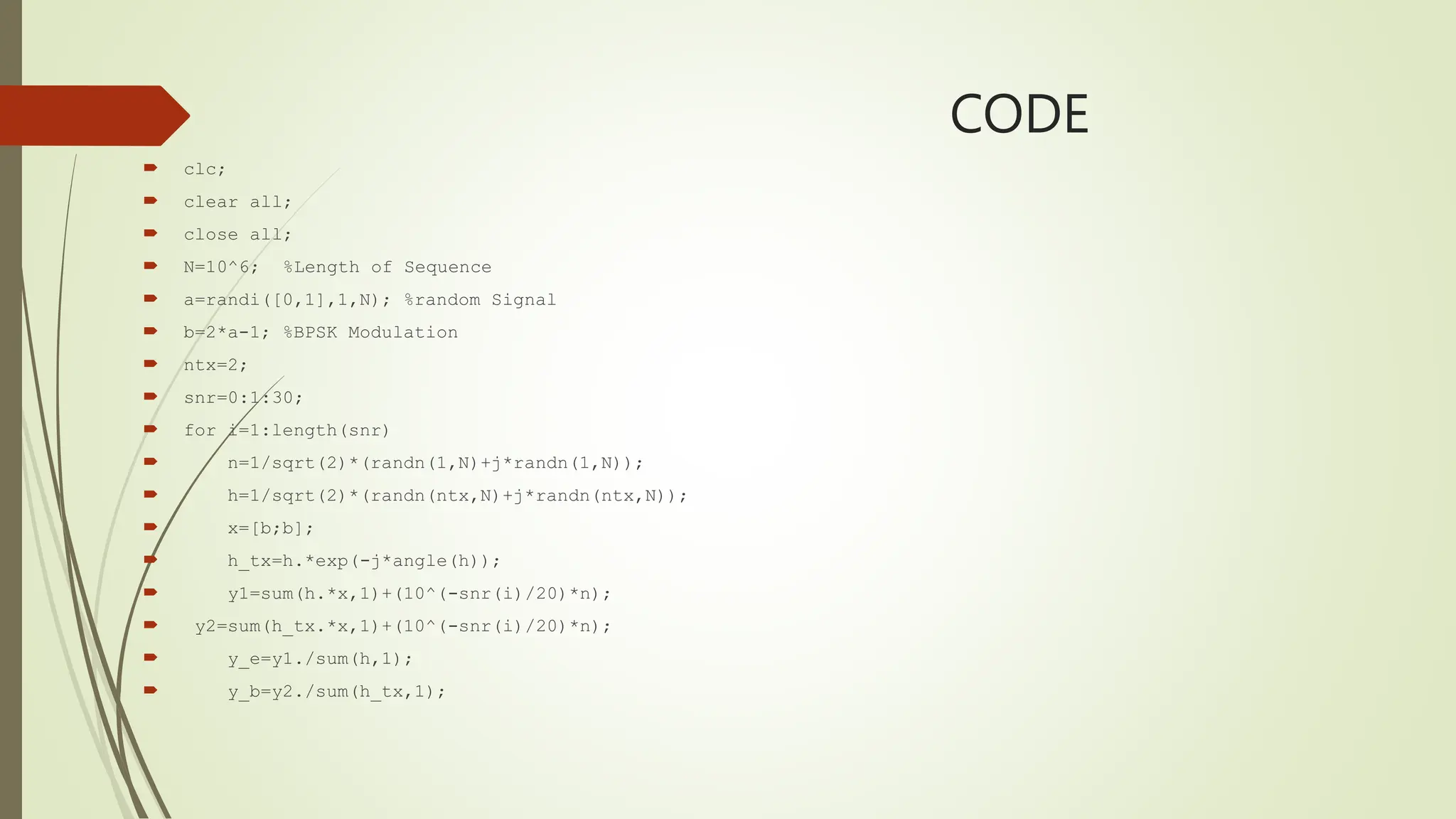 CODE
 clc;
 clear all;
 close all;
 N=10^6; %Length of Sequence
 a=randi([0,1],1,N); %random Signal
 b=2*a-1; %BPSK Modulation
 ntx=2;
 snr=0:1:30;
 for i=1:length(snr)
 n=1/sqrt(2)*(randn(1,N)+j*randn(1,N));
 h=1/sqrt(2)*(randn(ntx,N)+j*randn(ntx,N));
 x=[b;b];
 h_tx=h.*exp(-j*angle(h));
 y1=sum(h.*x,1)+(10^(-snr(i)/20)*n);
 y2=sum(h_tx.*x,1)+(10^(-snr(i)/20)*n);
 y_e=y1./sum(h,1);
 y_b=y2./sum(h_tx,1);
 