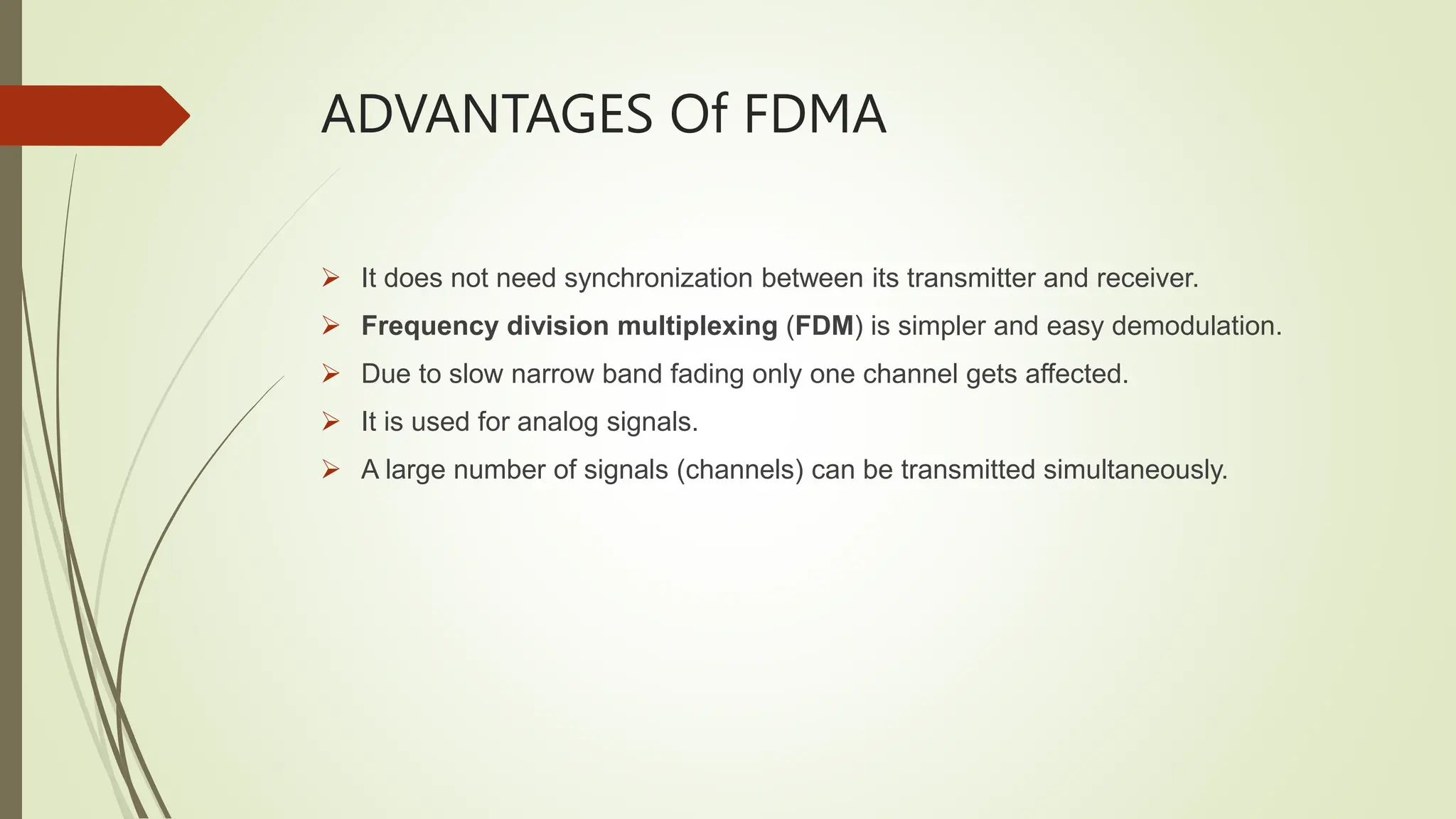 ADVANTAGES Of FDMA
 It does not need synchronization between its transmitter and receiver.
 Frequency division multiplexing (FDM) is simpler and easy demodulation.
 Due to slow narrow band fading only one channel gets affected.
 It is used for analog signals.
 A large number of signals (channels) can be transmitted simultaneously.
 