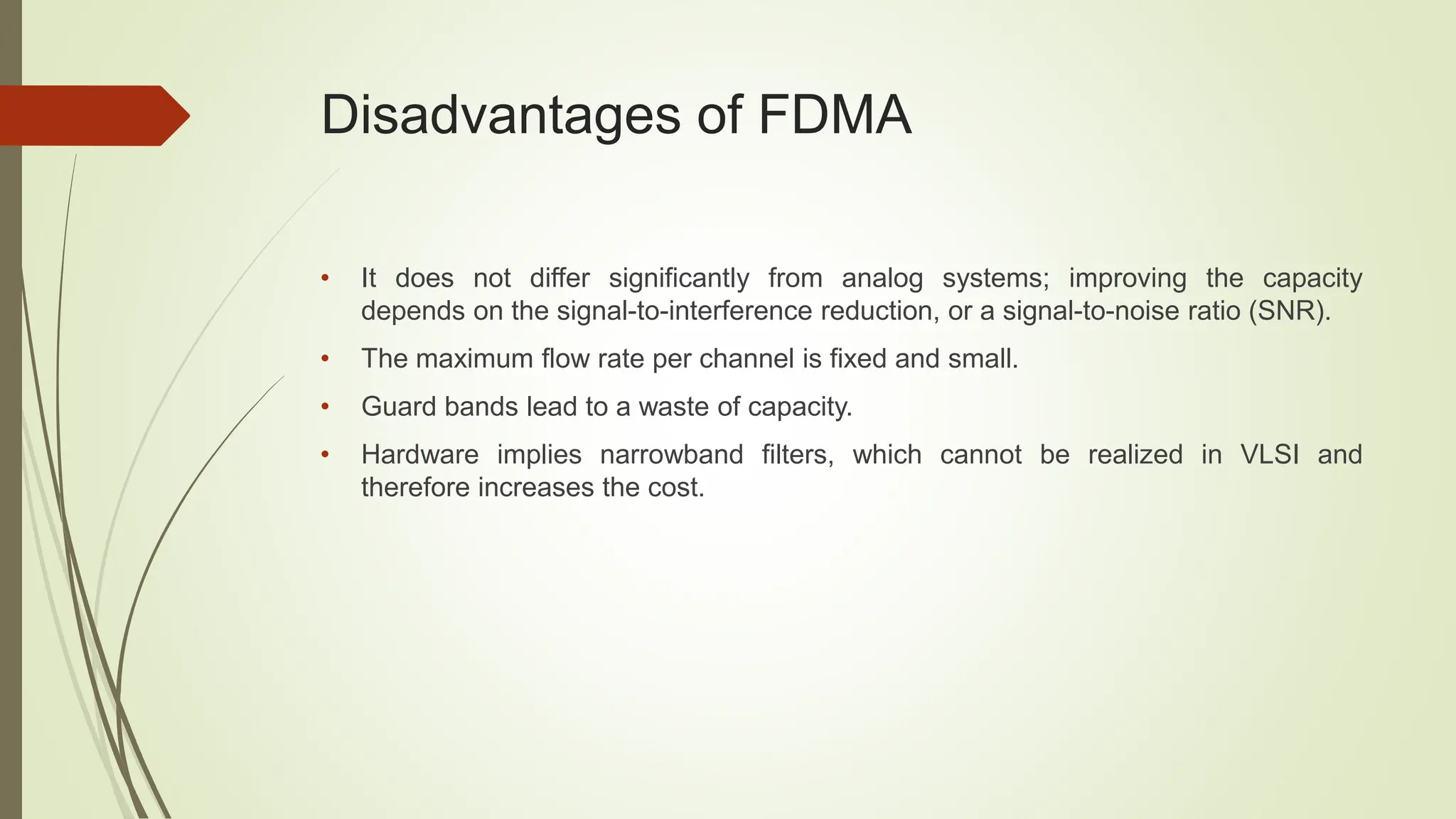 Disadvantages of FDMA
• It does not differ significantly from analog systems; improving the capacity
depends on the signal-to-interference reduction, or a signal-to-noise ratio (SNR).
• The maximum flow rate per channel is fixed and small.
• Guard bands lead to a waste of capacity.
• Hardware implies narrowband filters, which cannot be realized in VLSI and
therefore increases the cost.
 