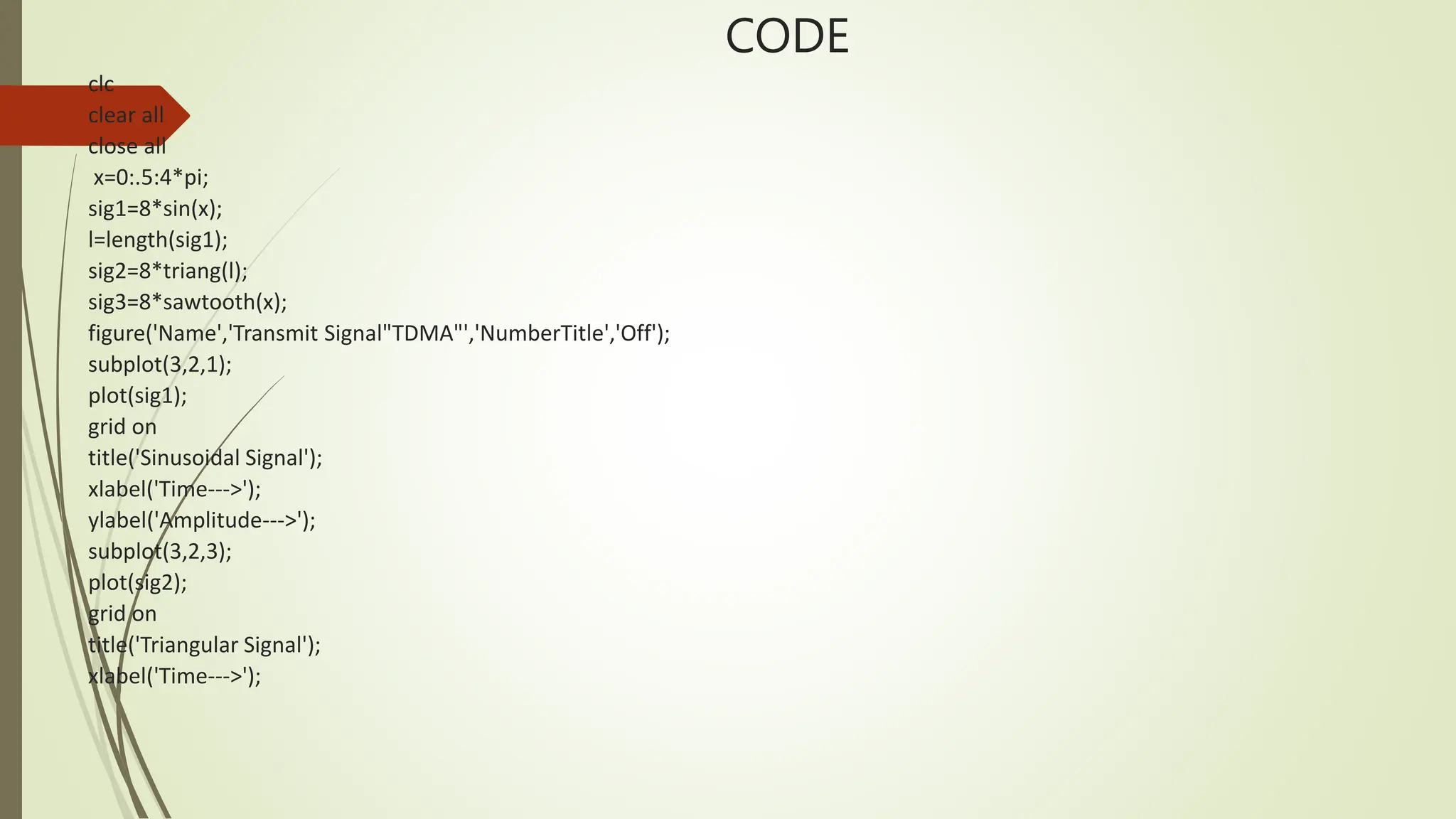 CODE
clc
clear all
close all
x=0:.5:4*pi;
sig1=8*sin(x);
l=length(sig1);
sig2=8*triang(l);
sig3=8*sawtooth(x);
figure('Name','Transmit Signal"TDMA"','NumberTitle','Off');
subplot(3,2,1);
plot(sig1);
grid on
title('Sinusoidal Signal');
xlabel('Time--->');
ylabel('Amplitude--->');
subplot(3,2,3);
plot(sig2);
grid on
title('Triangular Signal');
xlabel('Time--->');
 
