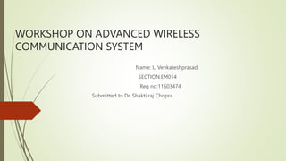 WORKSHOP ON ADVANCED WIRELESS
COMMUNICATION SYSTEM
Name: L. Venkateshprasad
SECTION:EM014
Reg no:11603474
Submitted to Dr. Shakti raj Chopra
 