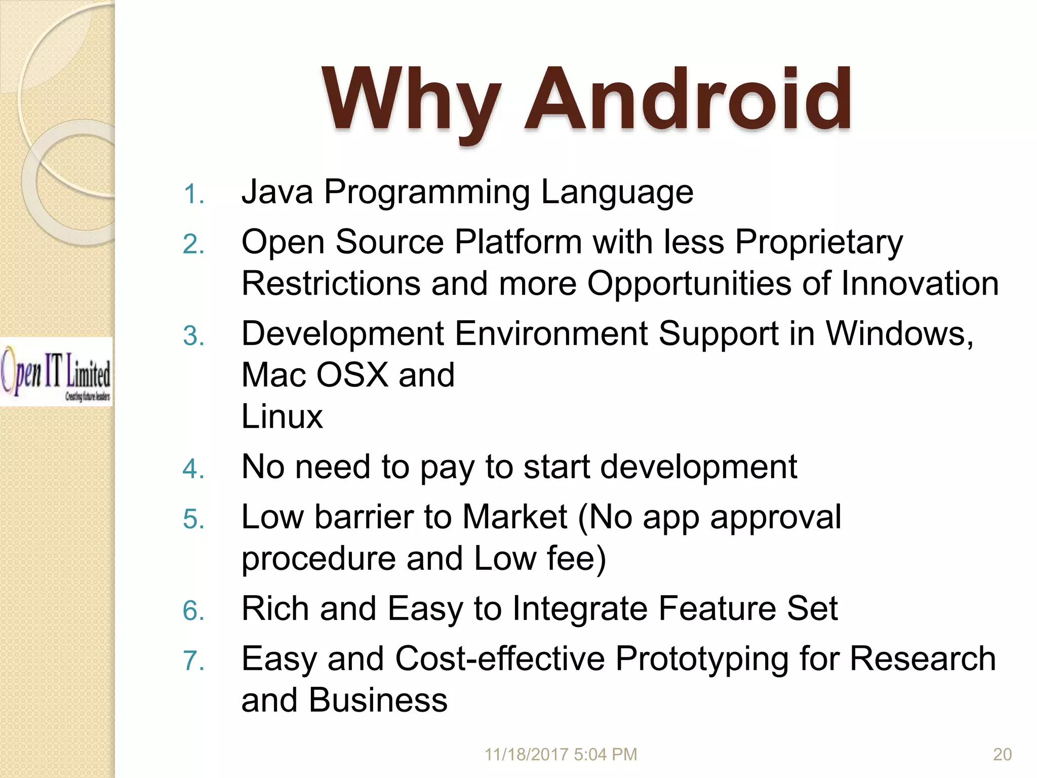 Why Android 1. Java Programming Language 2. Open Source Platform with less Proprietary Restrictions and more Opportunities of Innovation 3. Development Environment Support in Windows, Mac OSX and Linux 4. No need to pay to start development 5. Low barrier to Market (No app approval procedure and Low fee) 6. Rich and Easy to Integrate Feature Set 7. Easy and Cost-effective Prototyping for Research and Business 11/18/2017 5:04 PM 20 