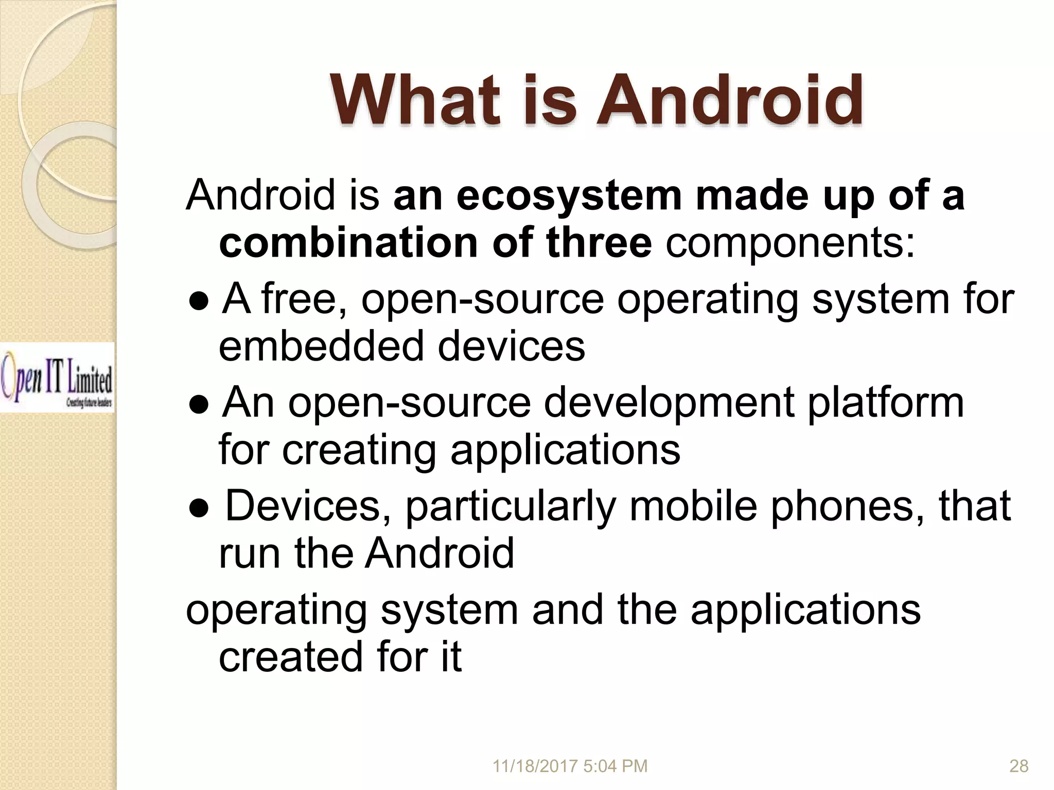 What is Android 11/18/2017 5:04 PM Android is an ecosystem made up of a combination of three components: ● A free, open-source operating system for embedded devices ● An open-source development platform for creating applications ● Devices, particularly mobile phones, that run the Android operating system and the applications created for it 28 