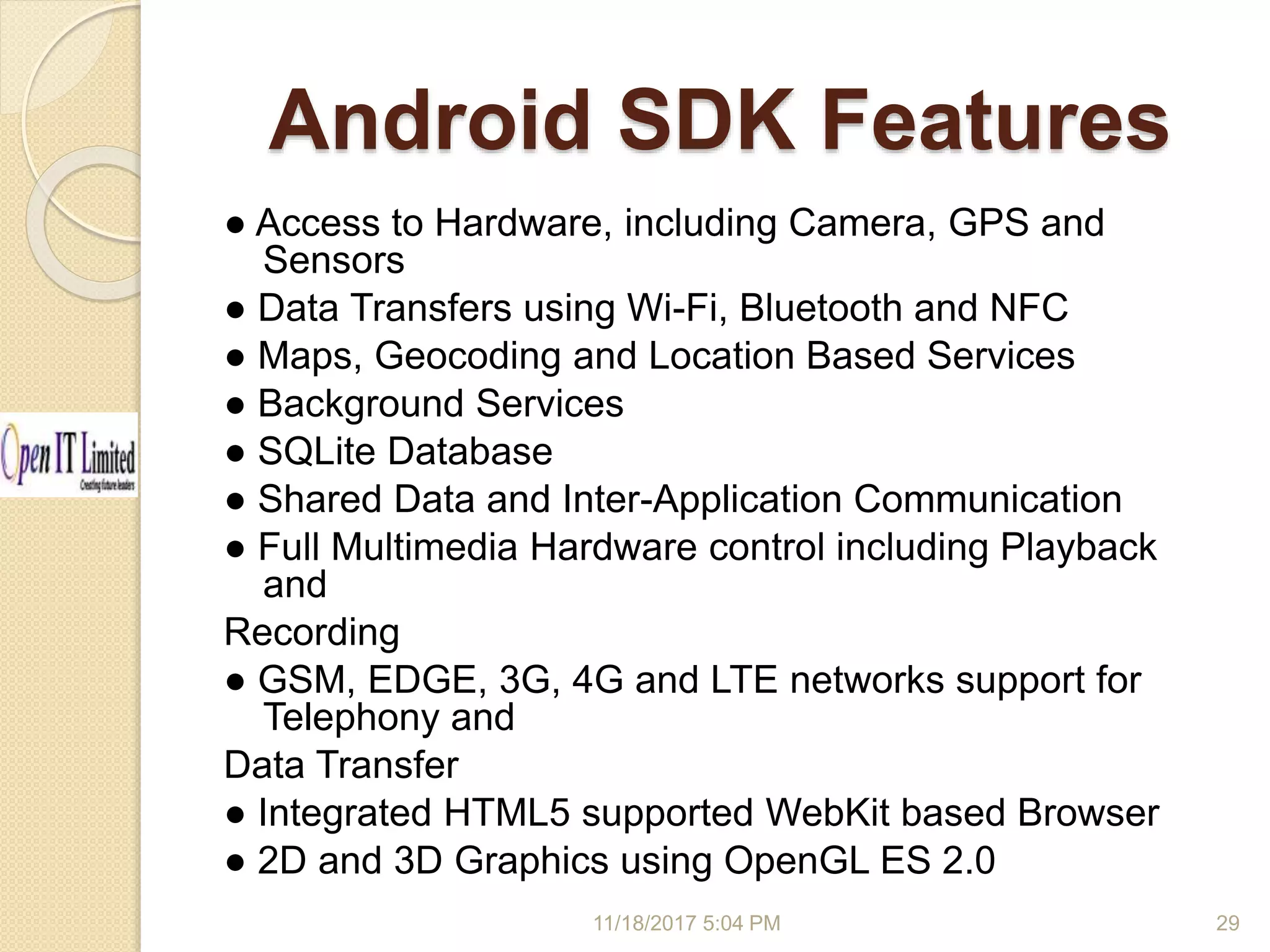 Android SDK Features 11/18/2017 5:04 PM ● Access to Hardware, including Camera, GPS and Sensors ● Data Transfers using Wi-Fi, Bluetooth and NFC ● Maps, Geocoding and Location Based Services ● Background Services ● SQLite Database ● Shared Data and Inter-Application Communication ● Full Multimedia Hardware control including Playback and Recording ● GSM, EDGE, 3G, 4G and LTE networks support for Telephony and Data Transfer ● Integrated HTML5 supported WebKit based Browser ● 2D and 3D Graphics using OpenGL ES 2.0 29 